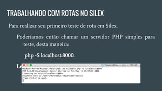 TRABALHANDO COM ROTAS NO SILEX
● Para realizar seu primeiro teste de rota em Silex.
○ Poderíamos então chamar um servidor PHP simples para
teste, desta maneira:
■ php -S localhost:8000.
○ Lembrando que você precisa estar na raiz do projeto.
 