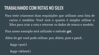 TRABALHANDO COM ROTAS NO SILEX
● Para teste criaremos duas requisições que utilizam uma lista
de carros e modelos. Você verá o quanto é simples utilizar o
Silex para criar a rota e retornar os dados de marca e modelo.
● Para nosso exemplo será utilizado o método get.
● Além do get você pode utilizar: put, delete, post e patch .
○ $app->put()
○ $app->delete()
○ $app->patch()
○ $app->post()
 