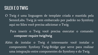 SILEX E O TWIG
● O Twig é uma linguagem de template criada e mantida pela
SensioLabs. Twig já vem embarcado por padrão no Symfony
aqui no Silex você precisa adicionar o Twig.
○ Para inserir o Twig você precisa executar o comando:
composer require twig/twig
● Além de instalar o Twig é interessante você instalar o
componente: Synfony Twig-Bridge que serve para realizar
uma integração entre componentes do Symfony e do Twig.
 