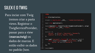SILEX E O TWIG
● Para inciar com Twig
iremos criar a pasta
views. Registrar o
TwigServiceProvider,
passar para a view
(marcas.twig) os
dados de marcas. E
então exibir os dados
no padrão Json.
 