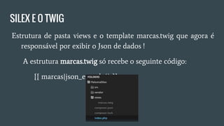 SILEX E O TWIG
● Estrutura de pasta views e o template marcas.twig que agora é
responsável por exibir o Json de dados !
○ A estrutura marcas.twig só recebe o seguinte código:
■ {{ marcas|json_encode() }}
 