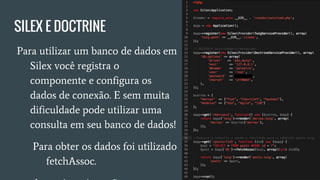SILEX E DOCTRINE
● Para utilizar um banco de dados
em Silex você registra o
componente e configura os
dados de conexão. E sem muita
dificuldade pode utilizar uma
consulta em seu banco de dados!
○ Para obter os dados foi
utilizado fetchAssoc.
○ A seguir mais opções:
 