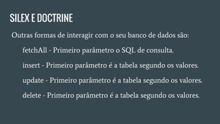 SILEX E DOCTRINE
● Outras formas de interagir com o seu banco de dados são:
○ fetchAll - Primeiro parâmetro o SQL de consulta.
○ insert - Primeiro parâmetro é a tabela segundo os valores.
○ update - Primeiro parâmetro é a tabela segundo os
valores.
○ delete - Primeiro parâmetro é a tabela segundo os valores.
 