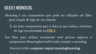 SILEX E MONOLOG
● Monolog é um componente que pode ser utilizado em Silex
para criação de logs do seu sistema.
○ É um bom componente para o Silex já que utiliza a
interface de logs recomendada na PSR-3.
● Em Silex para utilizar novamente você precisa registrar o
componente MonologServiceProvider instalar o monolog.
○ Execute então: composer require monolog/monolog.
○ Detalhe é que ao registrar o monolog você também deve
informar o local de armazenamento dos logs !
 