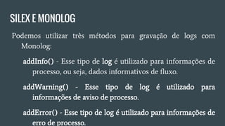 SILEX E MONOLOG
● Podemos utilizar três métodos para gravação de logs com
Monolog:
○ addInfo() - Esse tipo de log é utilizado para informações
de processo, ou seja, dados informativos de fluxo.
○ addWarning() - Esse tipo de log é utilizado para
informações de aviso de processo.
○ addError() - Esse tipo de log é utilizado para informações
de erro de processo.
 