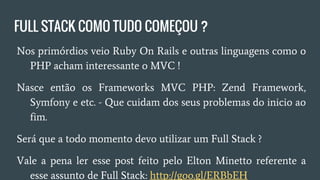 FULL STACK COMO TUDO COMEÇOU ?
● Nos primórdios veio Ruby On Rails outras linguagens como
o PHP acham interessante o MVC !
● Nasce então os Frameworks MVC PHP: Zend Framework,
Symfony e etc. - Que cuidam dos seus problemas do inicio ao
fim.
● Será que a todo momento devo utilizar um Full Stack ?
● Vale a pena ler esse post feito pelo Elton Minetto referente a
esse assunto de Full Stack: http://goo.gl/ERBbEH
 