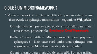 O QUE É UM MICROFRAMEWORK?
● " Microframework é um termo utilizado para se referir a um
framework de aplicação minimalistas - Wikipédia "
○ Ou seja, nem sempre eu preciso de um canhão para matar
uma mosca, por exemplo: Symfony e Zend Framework.
○ Então só devo utilizar Microframework para pequenas
aplicações? - Não, caso você tenha uma aplicação bem
organizada um Microframework pode ajudar!
○ Ou até mesmo para a criação de uma API, por que utilizar
um Full Stack se você tem os Microframeworks!
 