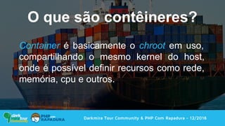 Darkmira Tour Community & PHP Com Rapadura - 12/2016
Container é basicamente o chroot em uso,
compartilhando o mesmo kernel do host,
onde é possível definir recursos como rede,
memória, cpu e outros.
O que são contêineres?
 