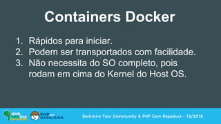 Darkmira Tour Community & PHP Com Rapadura - 12/2016
1. Rápidos para iniciar.
2. Podem ser transportados com facilidade.
3. Não necessita do SO completo, pois
rodam em cima do Kernel do Host OS.
Containers Docker
 