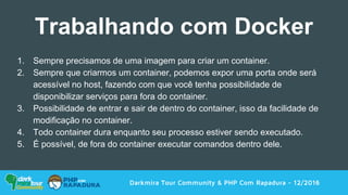 1. Sempre precisamos de uma imagem para criar um container.
2. Sempre que criarmos um container, podemos expor uma porta onde será
acessível no host, fazendo com que você tenha possibilidade de
disponibilizar serviços para fora do container.
3. Possibilidade de entrar e sair de dentro do container, isso da facilidade de
modificação no container.
4. Todo container dura enquanto seu processo estiver sendo executado.
5. É possível, de fora do container executar comandos dentro dele.
Darkmira Tour Community & PHP Com Rapadura - 12/2016
Trabalhando com Docker
 