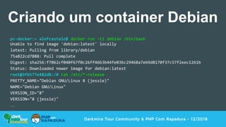 pc-docker:~ alefcastelo$ docker run -ti debian /bin/bash
Unable to find image 'debian:latest' locally
latest: Pulling from library/debian
75a822cd7888: Pull complete
Digest: sha256:f7062cf040f67f0c26ff46b3b44fe036c29468a7e69d8170f37c57f2eec1261b
Status: Downloaded newer image for debian:latest
root@3fb577e482d8:/# cat /etc/*-release
PRETTY_NAME="Debian GNU/Linux 8 (jessie)"
NAME="Debian GNU/Linux"
VERSION_ID="8"
VERSION="8 (jessie)"
…
Darkmira Tour Community & PHP Com Rapadura - 12/2016
Criando um container Debian
 