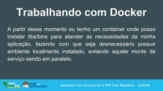 A partir desse momento eu tenho um container onde posso
instalar libs/bins para atender as necessidades da minha
aplicação, fazendo com que seja desnecessário possuir
ambiente localmente instalado, evitando aquele monte de
serviço sendo em paralelo.
Darkmira Tour Community & PHP Com Rapadura - 12/2016
Trabalhando com Docker
 
