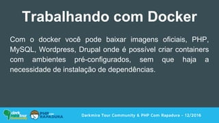 Com o docker você pode baixar imagens oficiais, PHP,
MySQL, Wordpress, Drupal onde é possível criar containers
com ambientes pré-configurados, sem que haja a
necessidade de instalação de dependências.
Darkmira Tour Community & PHP Com Rapadura - 12/2016
Trabalhando com Docker
 