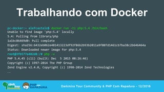 Darkmira Tour Community & PHP Com Rapadura - 12/2016
Trabalhando com Docker
pc-docker:~ alefcastelo$ docker run -ti php:5.4 /bin/bash
Unable to find image 'php:5.4' locally
5.4: Pulling from library/php
1a1bc86469d0: Pull complete
Digest: sha256:6432eb062e481413223df92f86b2b93b2011a9f807d1461cb7ba38c2b646464a
Status: Downloaded newer image for php:5.4
root@3fb577e482d8:/# php -v
PHP 5.4.45 (cli) (built: Dec 5 2015 08:26:46)
Copyright (c) 1997-2014 The PHP Group
Zend Engine v2.4.0, Copyright (c) 1998-2014 Zend Technologies
…
 