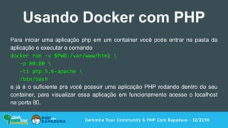 Darkmira Tour Community & PHP Com Rapadura - 12/2016
Usando Docker com PHP
Para iniciar uma aplicação php em um container você pode entrar na pasta da
aplicação e executar o comando
docker run -v $PWD:/var/www/html 
-p 80:80 
-ti php:5.6-apache 
/bin/bash
e já é o suficiente pra você possuir uma aplicação PHP rodando dentro do seu
container, para visualizar essa aplicação em funcionamento acesse o localhost
na porta 80.
 