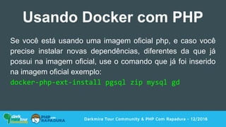 Darkmira Tour Community & PHP Com Rapadura - 12/2016
Usando Docker com PHP
Se você está usando uma imagem oficial php, e caso você
precise instalar novas dependências, diferentes da que já
possui na imagem oficial, use o comando que já foi inserido
na imagem oficial exemplo:
docker-php-ext-install pgsql zip mysql gd
 