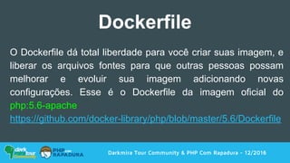 Darkmira Tour Community & PHP Com Rapadura - 12/2016
Dockerfile
O Dockerfile dá total liberdade para você criar suas imagem, e
liberar os arquivos fontes para que outras pessoas possam
melhorar e evoluir sua imagem adicionando novas
configurações. Esse é o Dockerfile da imagem oficial do
php:5.6-apache
https://github.com/docker-library/php/blob/master/5.6/Dockerfile
 