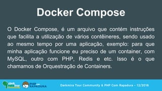 Darkmira Tour Community & PHP Com Rapadura - 12/2016
Docker Compose
O Docker Compose, é um arquivo que contém instruções
que facilita a utilização de vários contêineres, sendo usado
ao mesmo tempo por uma aplicação, exemplo: para que
minha aplicação funcione eu preciso de um container, com
MySQL, outro com PHP, Redis e etc. Isso é o que
chamamos de Orquestração de Containers.
 