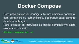Darkmira Tour Community & PHP Com Rapadura - 12/2016
Docker Compose
Com esse arquivo eu consigo subir um ambiente completo,
com containers se comunicando, separando cada camada
da minha aplicação.
Para executar as instruções do docker-compose.yml basta
executar o comando:
docker-compose up -d
 
