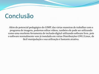 Conclusão
 Além do potencial pedagógico do GIMP, das várias maneiras de trabalhar com o
  programa de imagens, podemos editar vídeos, também ele pode ser utilizando
como uma excelente ferramenta de inclusão digital utilizando software livre, pois
o software normalmente vem já instalado em várias Distribuições GNU/Linux, de
              fácil manipulação e sua utilização é bastante atrativa.
 