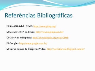 Referências Bibliográficas
 Site Oficial do GIMP: http://www.gimp.org/

 Site do GIMP no Brasil: http://www.ogimp.com.br/

 GIMP na Wikipédia: http://pt.wikipedia.org/wiki/GIMP

 Google : http://www.google.com.br/

 Curso Edição de Imagem e Vídeo: http://jocilainevale.blogspot.com.br/
 