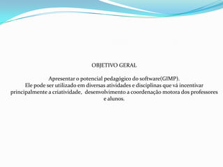 OBJETIVO GERAL

                Apresentar o potencial pedagógico do software(GIMP).
      Ele pode ser utilizado em diversas atividades e disciplinas que vá incentivar
principalmente a criatividade, desenvolvimento a coordenação motora dos professores
                                       e alunos.
 