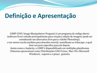 Definição e Apresentação

   GIMP (GNU Image Manipulation Program) é um programa de código aberto
(software livre) voltado principalmente para criação e edição de imagens (pode ser
            considerado um alternativa livre para o Adobe Photoshop),
e em menor escala também para desenho vetorial, semelhante ao Inkscape, o qual
                      farei um post específico para ele depois.
   Assim como o Audacity, o GIMP é disponibilizado em múltiplas plataformas
   (Sistemas operacionais como Distribuições GNU/Linux, Mac OS e Microsoft
                      Windows) , suporte e o preço: gratuito.
 