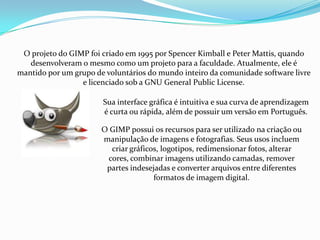 O projeto do GIMP foi criado em 1995 por Spencer Kimball e Peter Mattis, quando
   desenvolveram o mesmo como um projeto para a faculdade. Atualmente, ele é
mantido por um grupo de voluntários do mundo inteiro da comunidade software livre
                 e licenciado sob a GNU General Public License.

                       Sua interface gráfica é intuitiva e sua curva de aprendizagem
                       é curta ou rápida, além de possuir um versão em Português.

                       O GIMP possui os recursos para ser utilizado na criação ou
                       manipulação de imagens e fotografias. Seus usos incluem
                         criar gráficos, logotipos, redimensionar fotos, alterar
                        cores, combinar imagens utilizando camadas, remover
                        partes indesejadas e converter arquivos entre diferentes
                                      formatos de imagem digital.
 