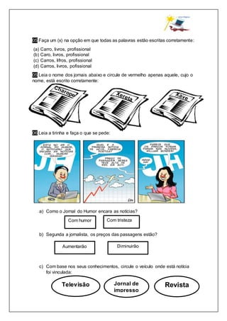 05 Faça um (x) na opção em que todas as palavras estão escritas corretamente:
(a) Carro, livros, profissional
(b) Caro, livros, profissional
(c) Carros, lifros, profissional
(d) Carros, livros, pofissional
05 Leia o nome dos jornais abaixo e circule de vermelho apenas aquele, cujo o
nome, está escrito corretamente:
06 Leia a tirinha e faça o que se pede:
a) Como o Jornal do Humor encara as notícias?
b) Segunda a jornalista, os preços das passagens estão?
c) Com base nos seus conhecimentos, circule o veículo onde está notícia
foi vinculada:
Com humor
Aumentarão
Televisão Jornal de
impresso
Revista
Com tristeza
Diminuirão
 