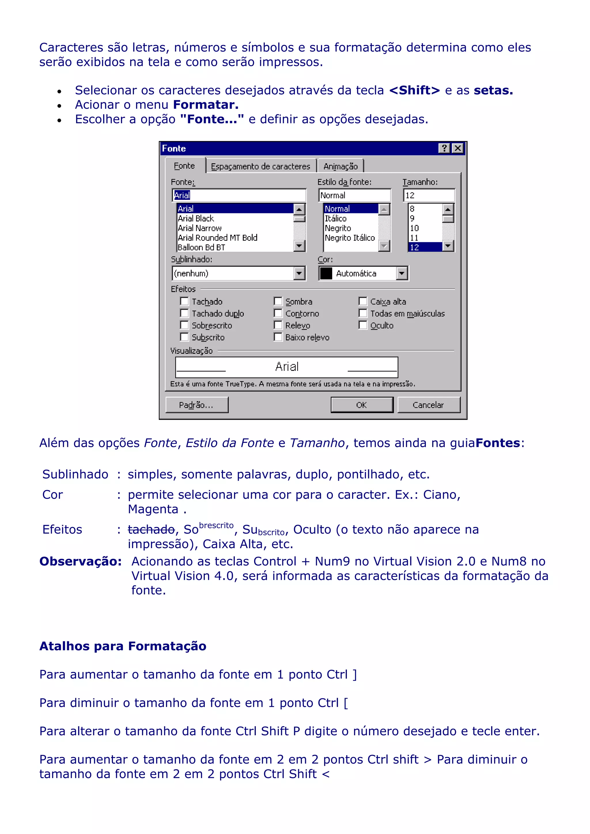 Caracteres são letras, números e símbolos e sua formatação determina como eles
serão exibidos na tela e como serão impressos.

      Selecionar os caracteres desejados através da tecla <Shift> e as setas.
      Acionar o menu Formatar.
      Escolher a opção "Fonte..." e definir as opções desejadas.




Além das opções Fonte, Estilo da Fonte e Tamanho, temos ainda na guiaFontes:

Sublinhado : simples, somente palavras, duplo, pontilhado, etc.
Cor         : permite selecionar uma cor para o caracter. Ex.: Ciano,
              Magenta .
Efeitos   : tachado, Sobrescrito, Subscrito, Oculto (o texto não aparece na
            impressão), Caixa Alta, etc.
Observação: Acionando as teclas Control + Num9 no Virtual Vision 2.0 e Num8 no
             Virtual Vision 4.0, será informada as características da formatação da
             fonte.



Atalhos para Formatação

Para aumentar o tamanho da fonte em 1 ponto Ctrl ]

Para diminuir o tamanho da fonte em 1 ponto Ctrl [

Para alterar o tamanho da fonte Ctrl Shift P digite o número desejado e tecle enter.

Para aumentar o tamanho da fonte em 2 em 2 pontos Ctrl shift > Para diminuir o
tamanho da fonte em 2 em 2 pontos Ctrl Shift <
 