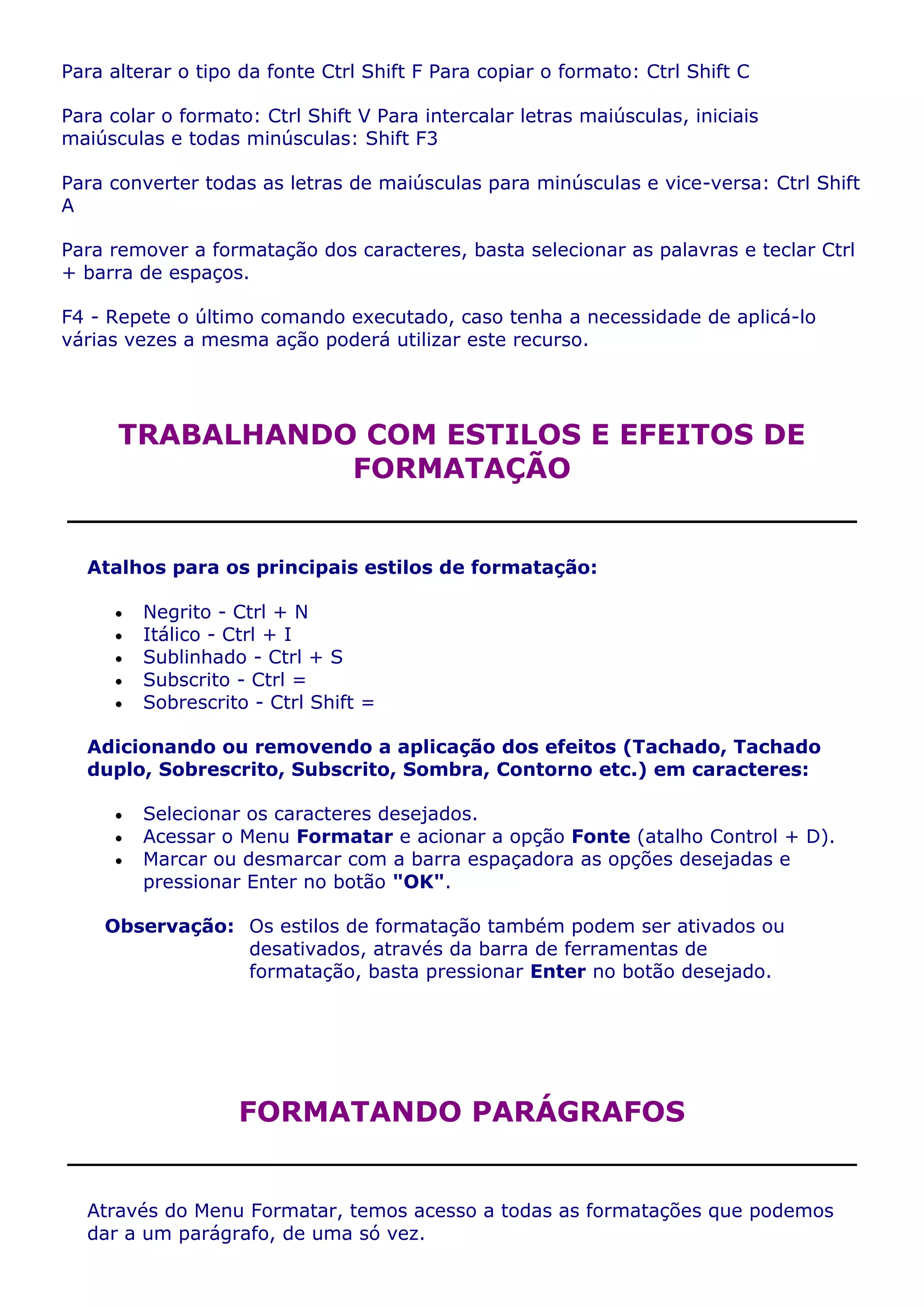 Para alterar o tipo da fonte Ctrl Shift F Para copiar o formato: Ctrl Shift C

Para colar o formato: Ctrl Shift V Para intercalar letras maiúsculas, iniciais
maiúsculas e todas minúsculas: Shift F3

Para converter todas as letras de maiúsculas para minúsculas e vice-versa: Ctrl Shift
A

Para remover a formatação dos caracteres, basta selecionar as palavras e teclar Ctrl
+ barra de espaços.

F4 - Repete o último comando executado, caso tenha a necessidade de aplicá-lo
várias vezes a mesma ação poderá utilizar este recurso.




      TRABALHANDO COM ESTILOS E EFEITOS DE
                 FORMATAÇÃO


  Atalhos para os principais estilos de formatação:

         Negrito - Ctrl + N
         Itálico - Ctrl + I
         Sublinhado - Ctrl + S
         Subscrito - Ctrl =
         Sobrescrito - Ctrl Shift =

  Adicionando ou removendo a aplicação dos efeitos (Tachado, Tachado
  duplo, Sobrescrito, Subscrito, Sombra, Contorno etc.) em caracteres:

         Selecionar os caracteres desejados.
         Acessar o Menu Formatar e acionar a opção Fonte (atalho Control + D).
         Marcar ou desmarcar com a barra espaçadora as opções desejadas e
         pressionar Enter no botão "OK".

    Observação: Os estilos de formatação também podem ser ativados ou
                desativados, através da barra de ferramentas de
                formatação, basta pressionar Enter no botão desejado.




                   FORMATANDO PARÁGRAFOS


  Através do Menu Formatar, temos acesso a todas as formatações que podemos
  dar a um parágrafo, de uma só vez.
 