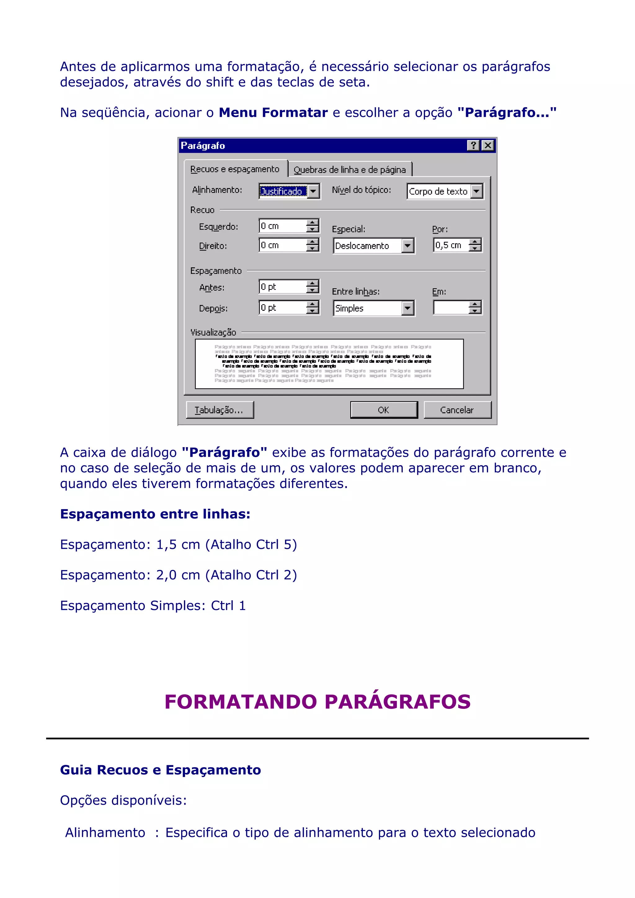 Antes de aplicarmos uma formatação, é necessário selecionar os parágrafos
desejados, através do shift e das teclas de seta.

Na seqüência, acionar o Menu Formatar e escolher a opção "Parágrafo..."




A caixa de diálogo "Parágrafo" exibe as formatações do parágrafo corrente e
no caso de seleção de mais de um, os valores podem aparecer em branco,
quando eles tiverem formatações diferentes.

Espaçamento entre linhas:

Espaçamento: 1,5 cm (Atalho Ctrl 5)

Espaçamento: 2,0 cm (Atalho Ctrl 2)

Espaçamento Simples: Ctrl 1




               FORMATANDO PARÁGRAFOS


Guia Recuos e Espaçamento

Opções disponíveis:

Alinhamento : Especifica o tipo de alinhamento para o texto selecionado
 