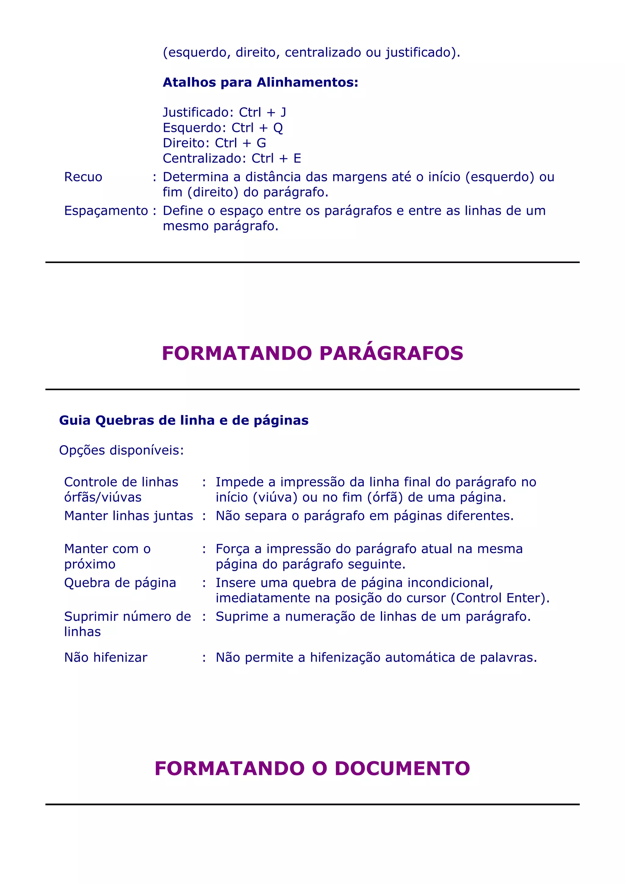 (esquerdo, direito, centralizado ou justificado).

                Atalhos para Alinhamentos:

              Justificado: Ctrl + J
              Esquerdo: Ctrl + Q
              Direito: Ctrl + G
              Centralizado: Ctrl + E
Recuo       : Determina a distância das margens até o início (esquerdo) ou
              fim (direito) do parágrafo.
Espaçamento : Define o espaço entre os parágrafos e entre as linhas de um
              mesmo parágrafo.




                FORMATANDO PARÁGRAFOS


Guia Quebras de linha e de páginas

Opções disponíveis:

Controle de linhas   : Impede a impressão da linha final do parágrafo no
órfãs/viúvas           início (viúva) ou no fim (órfã) de uma página.
Manter linhas juntas : Não separa o parágrafo em páginas diferentes.

Manter com o       : Força a impressão do parágrafo atual na mesma
próximo              página do parágrafo seguinte.
Quebra de página   : Insere uma quebra de página incondicional,
                     imediatamente na posição do cursor (Control Enter).
Suprimir número de : Suprime a numeração de linhas de um parágrafo.
linhas

Não hifenizar         : Não permite a hifenização automática de palavras.




                FORMATANDO O DOCUMENTO
 