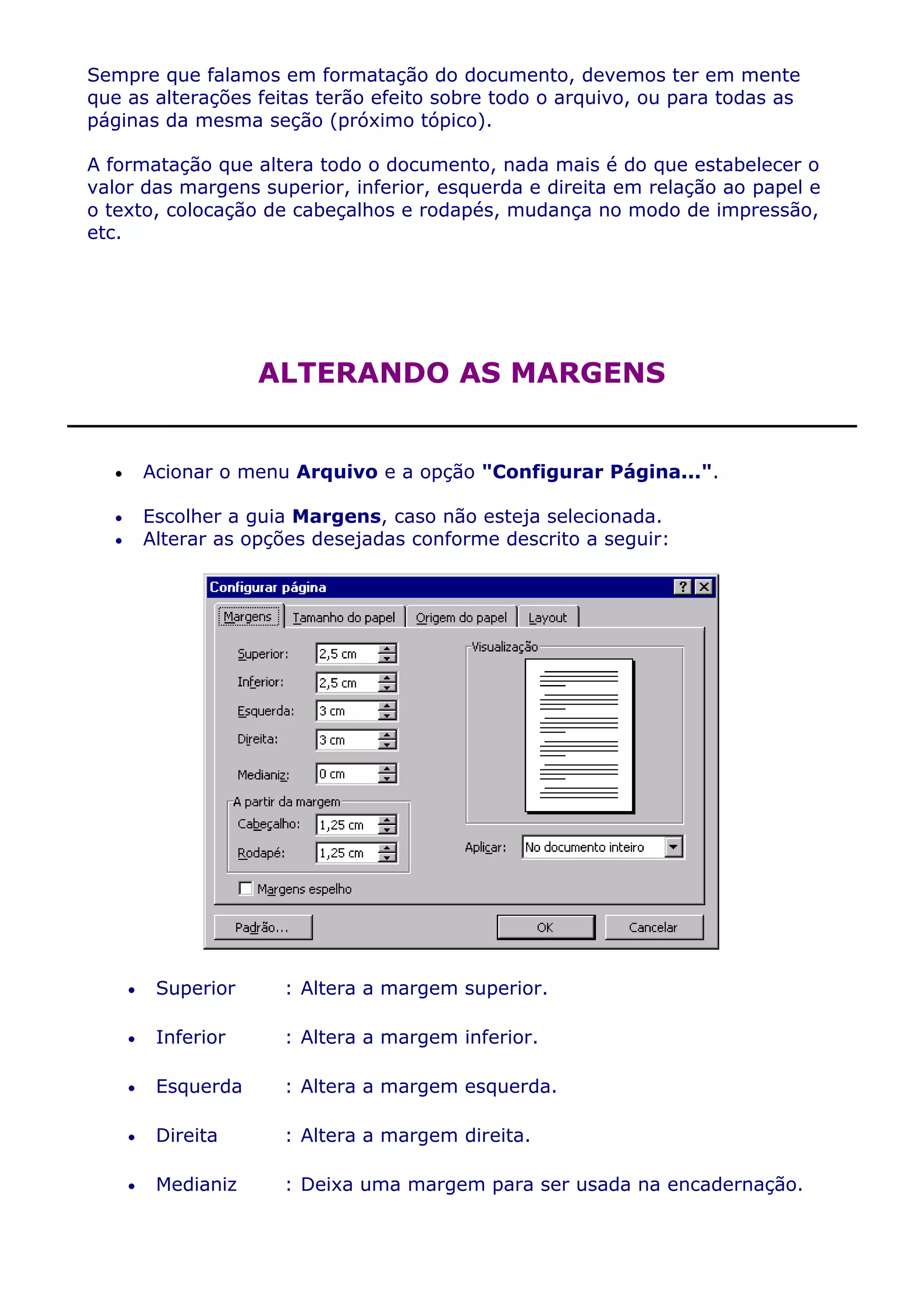 Sempre que falamos em formatação do documento, devemos ter em mente
que as alterações feitas terão efeito sobre todo o arquivo, ou para todas as
páginas da mesma seção (próximo tópico).

A formatação que altera todo o documento, nada mais é do que estabelecer o
valor das margens superior, inferior, esquerda e direita em relação ao papel e
o texto, colocação de cabeçalhos e rodapés, mudança no modo de impressão,
etc.




                  ALTERANDO AS MARGENS


     Acionar o menu Arquivo e a opção "Configurar Página...".

     Escolher a guia Margens, caso não esteja selecionada.
     Alterar as opções desejadas conforme descrito a seguir:




       Superior      : Altera a margem superior.

       Inferior      : Altera a margem inferior.

       Esquerda      : Altera a margem esquerda.

       Direita       : Altera a margem direita.

       Medianiz      : Deixa uma margem para ser usada na encadernação.
 