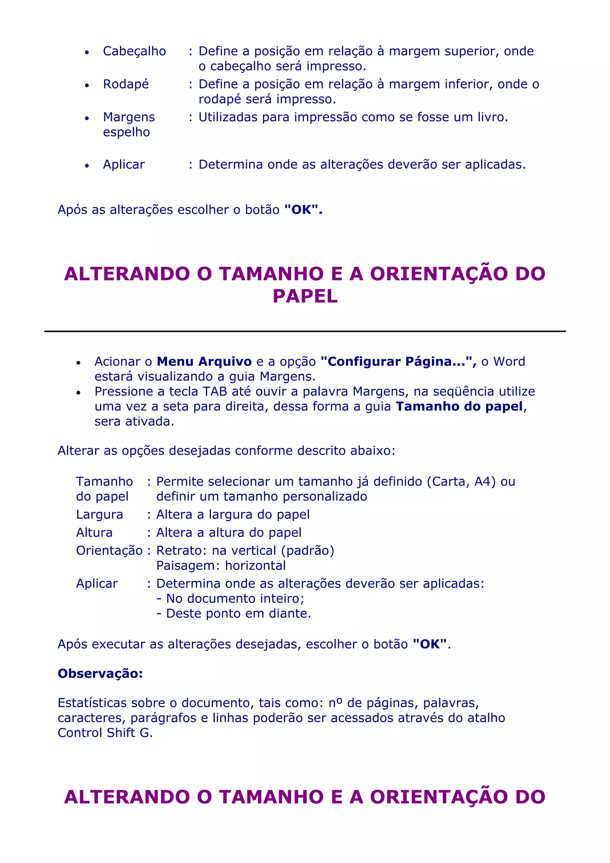 Cabeçalho       : Define a posição em relação à margem superior, onde
                         o cabeçalho será impresso.
       Rodapé          : Define a posição em relação à margem inferior, onde o
                         rodapé será impresso.
       Margens         : Utilizadas para impressão como se fosse um livro.
       espelho

       Aplicar         : Determina onde as alterações deverão ser aplicadas.


Após as alterações escolher o botão "OK".




ALTERANDO O TAMANHO E A ORIENTAÇÃO DO
                PAPEL


     Acionar o Menu Arquivo e a opção "Configurar Página...", o Word
     estará visualizando a guia Margens.
     Pressione a tecla TAB até ouvir a palavra Margens, na seqüência utilize
     uma vez a seta para direita, dessa forma a guia Tamanho do papel,
     sera ativada.

Alterar as opções desejadas conforme descrito abaixo:

  Tamanho :        Permite selecionar um tamanho já definido (Carta, A4) ou
  do papel         definir um tamanho personalizado
  Largura    :     Altera a largura do papel
  Altura     :     Altera a altura do papel
  Orientação :     Retrato: na vertical (padrão)
                   Paisagem: horizontal
  Aplicar        : Determina onde as alterações deverão ser aplicadas:
                   - No documento inteiro;
                   - Deste ponto em diante.

Após executar as alterações desejadas, escolher o botão "OK".

Observação:

Estatísticas sobre o documento, tais como: nº de páginas, palavras,
caracteres, parágrafos e linhas poderão ser acessados através do atalho
Control Shift G.




ALTERANDO O TAMANHO E A ORIENTAÇÃO DO
 