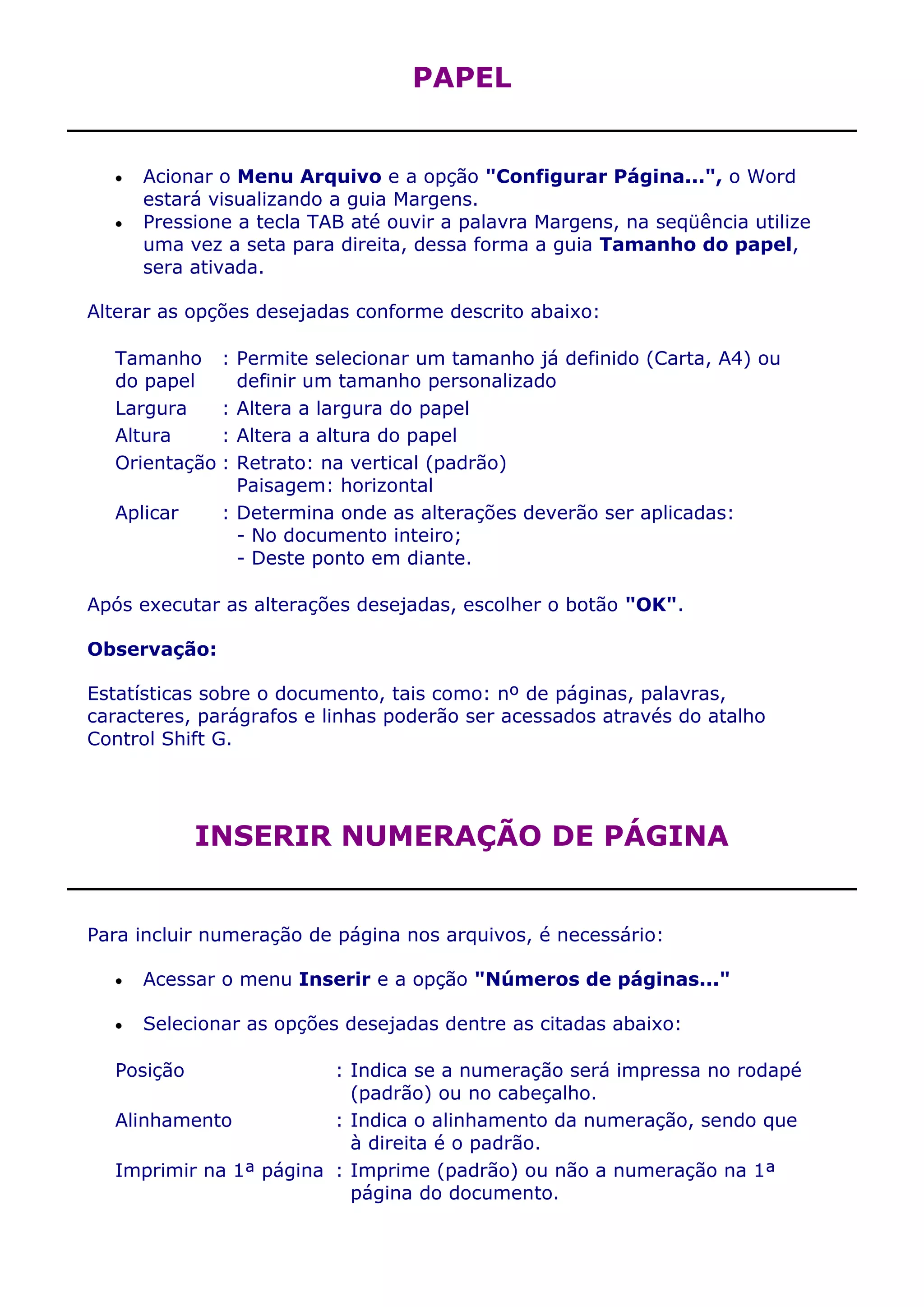 PAPEL


     Acionar o Menu Arquivo e a opção "Configurar Página...", o Word
     estará visualizando a guia Margens.
     Pressione a tecla TAB até ouvir a palavra Margens, na seqüência utilize
     uma vez a seta para direita, dessa forma a guia Tamanho do papel,
     sera ativada.

Alterar as opções desejadas conforme descrito abaixo:

  Tamanho :     Permite selecionar um tamanho já definido (Carta, A4) ou
  do papel      definir um tamanho personalizado
  Largura    :  Altera a largura do papel
  Altura     :  Altera a altura do papel
  Orientação :  Retrato: na vertical (padrão)
                Paisagem: horizontal
  Aplicar     : Determina onde as alterações deverão ser aplicadas:
                - No documento inteiro;
                - Deste ponto em diante.

Após executar as alterações desejadas, escolher o botão "OK".

Observação:

Estatísticas sobre o documento, tais como: nº de páginas, palavras,
caracteres, parágrafos e linhas poderão ser acessados através do atalho
Control Shift G.




            INSERIR NUMERAÇÃO DE PÁGINA


Para incluir numeração de página nos arquivos, é necessário:

     Acessar o menu Inserir e a opção "Números de páginas..."

     Selecionar as opções desejadas dentre as citadas abaixo:

  Posição               : Indica se a numeração será impressa no rodapé
                          (padrão) ou no cabeçalho.
  Alinhamento           : Indica o alinhamento da numeração, sendo que
                          à direita é o padrão.
  Imprimir na 1ª página : Imprime (padrão) ou não a numeração na 1ª
                          página do documento.
 