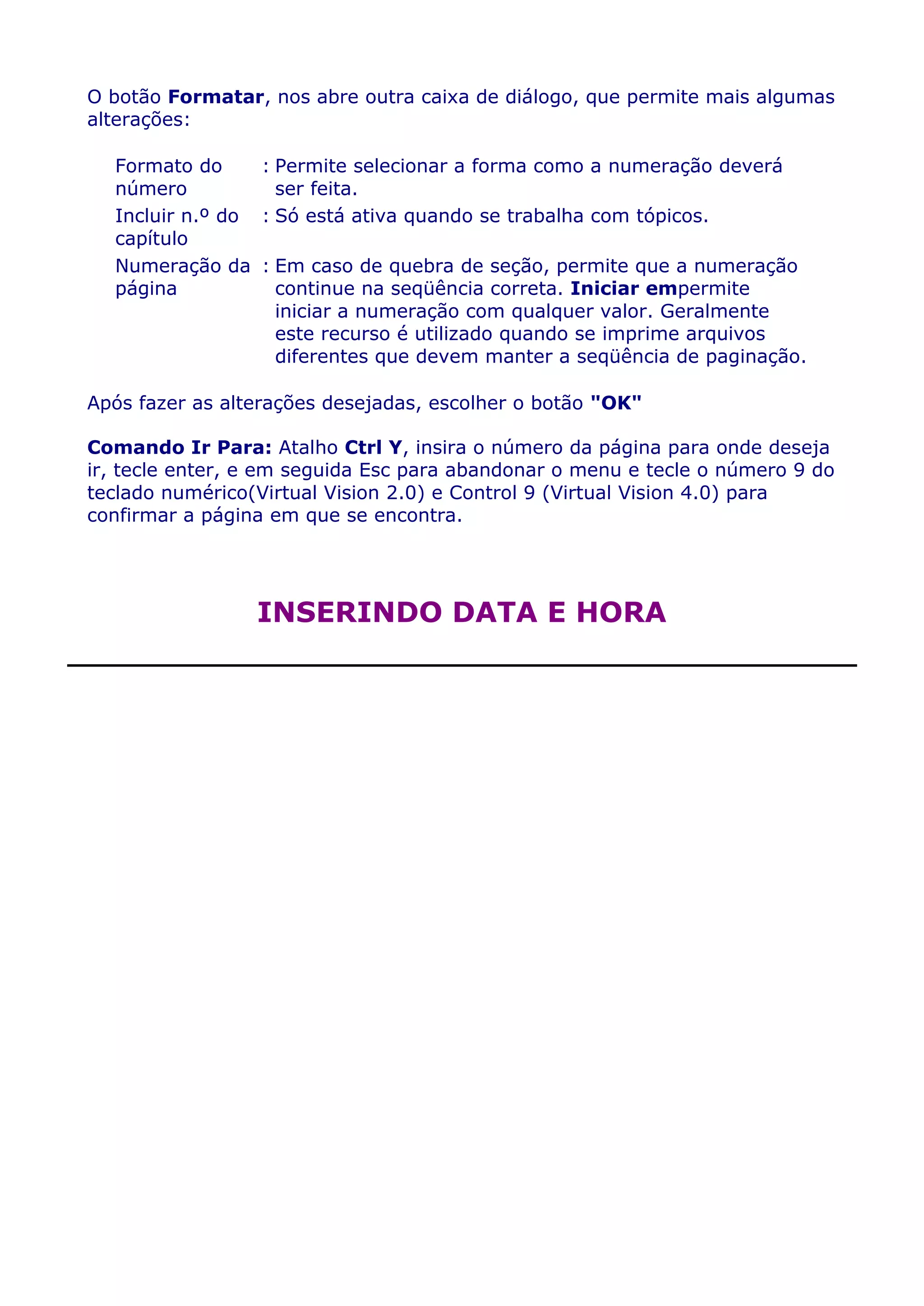 O botão Formatar, nos abre outra caixa de diálogo, que permite mais algumas
alterações:

  Formato do     : Permite selecionar a forma como a numeração deverá
  número           ser feita.
  Incluir n.º do : Só está ativa quando se trabalha com tópicos.
  capítulo
  Numeração da : Em caso de quebra de seção, permite que a numeração
  página           continue na seqüência correta. Iniciar empermite
                   iniciar a numeração com qualquer valor. Geralmente
                   este recurso é utilizado quando se imprime arquivos
                   diferentes que devem manter a seqüência de paginação.

Após fazer as alterações desejadas, escolher o botão "OK"

Comando Ir Para: Atalho Ctrl Y, insira o número da página para onde deseja
ir, tecle enter, e em seguida Esc para abandonar o menu e tecle o número 9 do
teclado numérico(Virtual Vision 2.0) e Control 9 (Virtual Vision 4.0) para
confirmar a página em que se encontra.




                 INSERINDO DATA E HORA
 