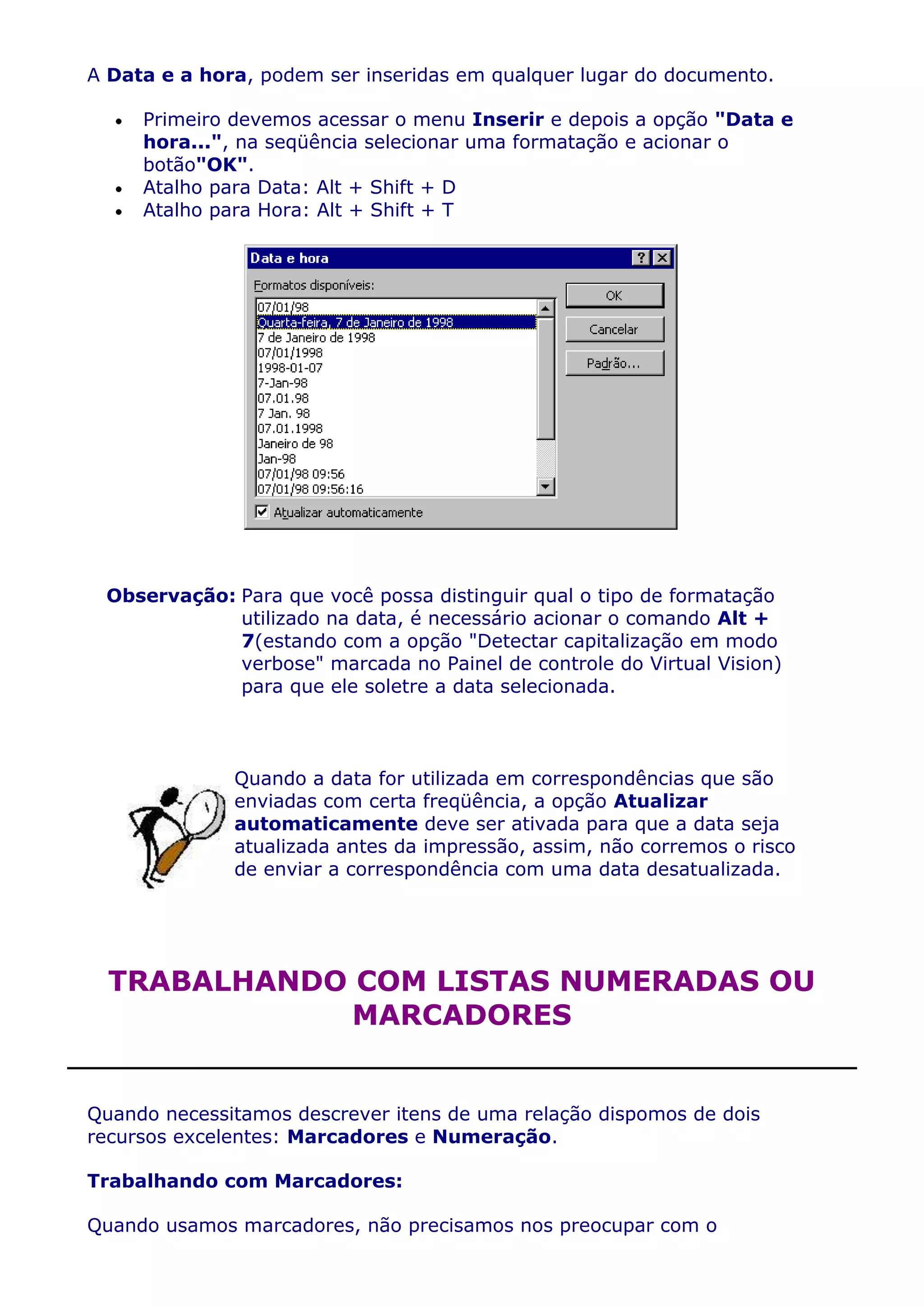 A Data e a hora, podem ser inseridas em qualquer lugar do documento.

     Primeiro devemos acessar o menu Inserir e depois a opção "Data e
     hora...", na seqüência selecionar uma formatação e acionar o
     botão"OK".
     Atalho para Data: Alt + Shift + D
     Atalho para Hora: Alt + Shift + T




 Observação: Para que você possa distinguir qual o tipo de formatação
             utilizado na data, é necessário acionar o comando Alt +
             7(estando com a opção "Detectar capitalização em modo
             verbose" marcada no Painel de controle do Virtual Vision)
             para que ele soletre a data selecionada.



              Quando a data for utilizada em correspondências que são
              enviadas com certa freqüência, a opção Atualizar
              automaticamente deve ser ativada para que a data seja
              atualizada antes da impressão, assim, não corremos o risco
              de enviar a correspondência com uma data desatualizada.




  TRABALHANDO COM LISTAS NUMERADAS OU
              MARCADORES


Quando necessitamos descrever itens de uma relação dispomos de dois
recursos excelentes: Marcadores e Numeração.

Trabalhando com Marcadores:

Quando usamos marcadores, não precisamos nos preocupar com o
 