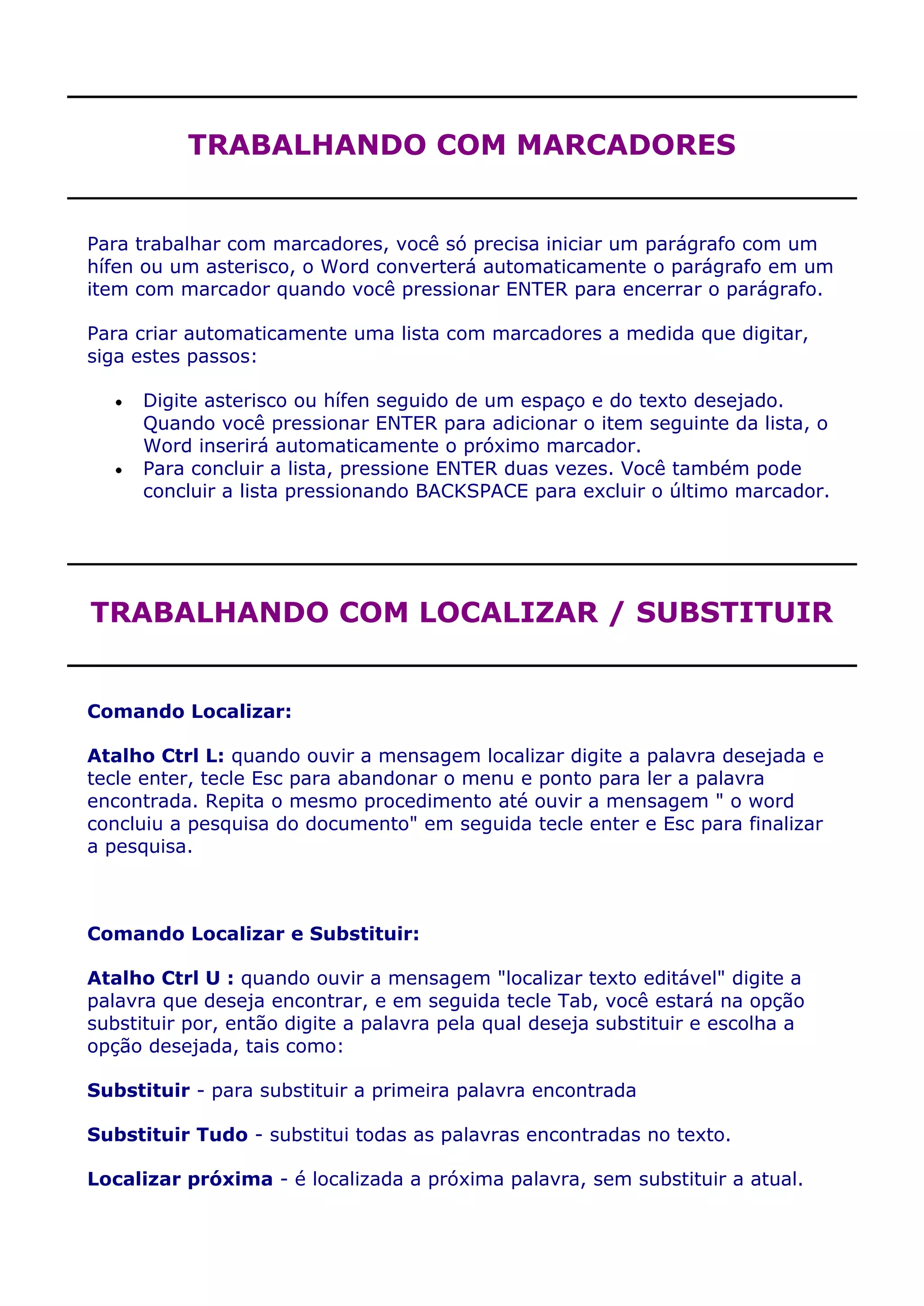 TRABALHANDO COM MARCADORES


Para trabalhar com marcadores, você só precisa iniciar um parágrafo com um
hífen ou um asterisco, o Word converterá automaticamente o parágrafo em um
item com marcador quando você pressionar ENTER para encerrar o parágrafo.

Para criar automaticamente uma lista com marcadores a medida que digitar,
siga estes passos:

      Digite asterisco ou hífen seguido de um espaço e do texto desejado.
      Quando você pressionar ENTER para adicionar o item seguinte da lista, o
      Word inserirá automaticamente o próximo marcador.
      Para concluir a lista, pressione ENTER duas vezes. Você também pode
      concluir a lista pressionando BACKSPACE para excluir o último marcador.




TRABALHANDO COM LOCALIZAR / SUBSTITUIR


Comando Localizar:

Atalho Ctrl L: quando ouvir a mensagem localizar digite a palavra desejada e
tecle enter, tecle Esc para abandonar o menu e ponto para ler a palavra
encontrada. Repita o mesmo procedimento até ouvir a mensagem " o word
concluiu a pesquisa do documento" em seguida tecle enter e Esc para finalizar
a pesquisa.



Comando Localizar e Substituir:

Atalho Ctrl U : quando ouvir a mensagem "localizar texto editável" digite a
palavra que deseja encontrar, e em seguida tecle Tab, você estará na opção
substituir por, então digite a palavra pela qual deseja substituir e escolha a
opção desejada, tais como:

Substituir - para substituir a primeira palavra encontrada

Substituir Tudo - substitui todas as palavras encontradas no texto.

Localizar próxima - é localizada a próxima palavra, sem substituir a atual.
 