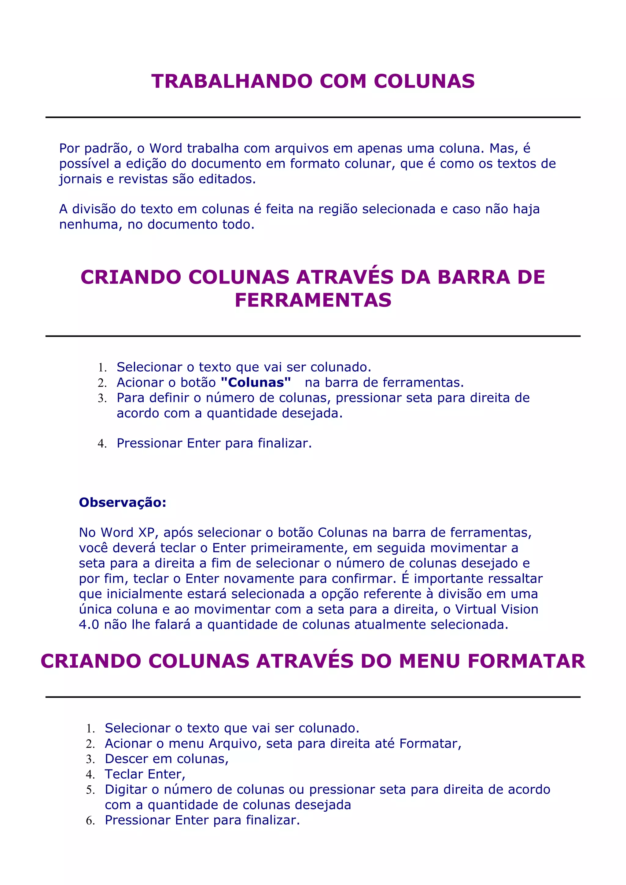 TRABALHANDO COM COLUNAS


 Por padrão, o Word trabalha com arquivos em apenas uma coluna. Mas, é
 possível a edição do documento em formato colunar, que é como os textos de
 jornais e revistas são editados.

 A divisão do texto em colunas é feita na região selecionada e caso não haja
 nenhuma, no documento todo.



    CRIANDO COLUNAS ATRAVÉS DA BARRA DE
               FERRAMENTAS


          1. Selecionar o texto que vai ser colunado.
          2. Acionar o botão "Colunas" na barra de ferramentas.
          3. Para definir o número de colunas, pressionar seta para direita de
             acordo com a quantidade desejada.

          4. Pressionar Enter para finalizar.



    Observação:

    No Word XP, após selecionar o botão Colunas na barra de ferramentas,
    você deverá teclar o Enter primeiramente, em seguida movimentar a
    seta para a direita a fim de selecionar o número de colunas desejado e
    por fim, teclar o Enter novamente para confirmar. É importante ressaltar
    que inicialmente estará selecionada a opção referente à divisão em uma
    única coluna e ao movimentar com a seta para a direita, o Virtual Vision
    4.0 não lhe falará a quantidade de colunas atualmente selecionada.


CRIANDO COLUNAS ATRAVÉS DO MENU FORMATAR


     1. Selecionar o texto que vai ser colunado.
     2. Acionar o menu Arquivo, seta para direita até Formatar,
     3. Descer em colunas,
     4. Teclar Enter,
     5. Digitar o número de colunas ou pressionar seta para direita de acordo
        com a quantidade de colunas desejada
     6. Pressionar Enter para finalizar.
 