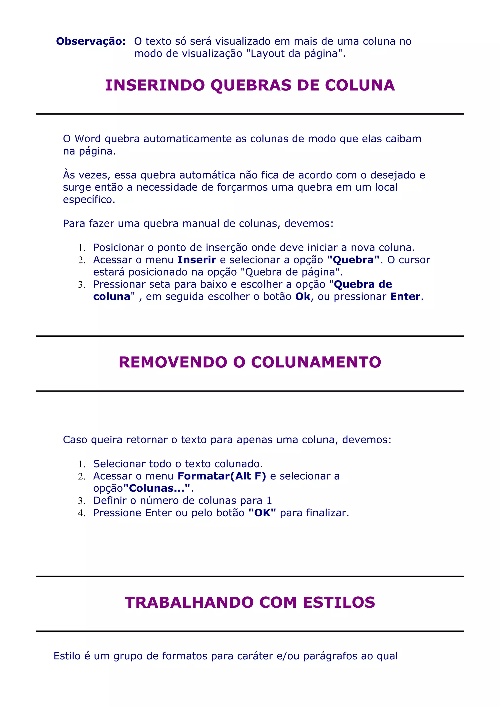 Observação: O texto só será visualizado em mais de uma coluna no
            modo de visualização "Layout da página".


         INSERINDO QUEBRAS DE COLUNA


 O Word quebra automaticamente as colunas de modo que elas caibam
 na página.

 Às vezes, essa quebra automática não fica de acordo com o desejado e
 surge então a necessidade de forçarmos uma quebra em um local
 específico.

 Para fazer uma quebra manual de colunas, devemos:

    1. Posicionar o ponto de inserção onde deve iniciar a nova coluna.
    2. Acessar o menu Inserir e selecionar a opção "Quebra". O cursor
       estará posicionado na opção "Quebra de página".
    3. Pressionar seta para baixo e escolher a opção "Quebra de
       coluna" , em seguida escolher o botão Ok, ou pressionar Enter.




            REMOVENDO O COLUNAMENTO




 Caso queira retornar o texto para apenas uma coluna, devemos:

    1. Selecionar todo o texto colunado.
    2. Acessar o menu Formatar(Alt F) e selecionar a
       opção"Colunas...".
    3. Definir o número de colunas para 1
    4. Pressione Enter ou pelo botão "OK" para finalizar.




             TRABALHANDO COM ESTILOS


Estilo é um grupo de formatos para caráter e/ou parágrafos ao qual
 