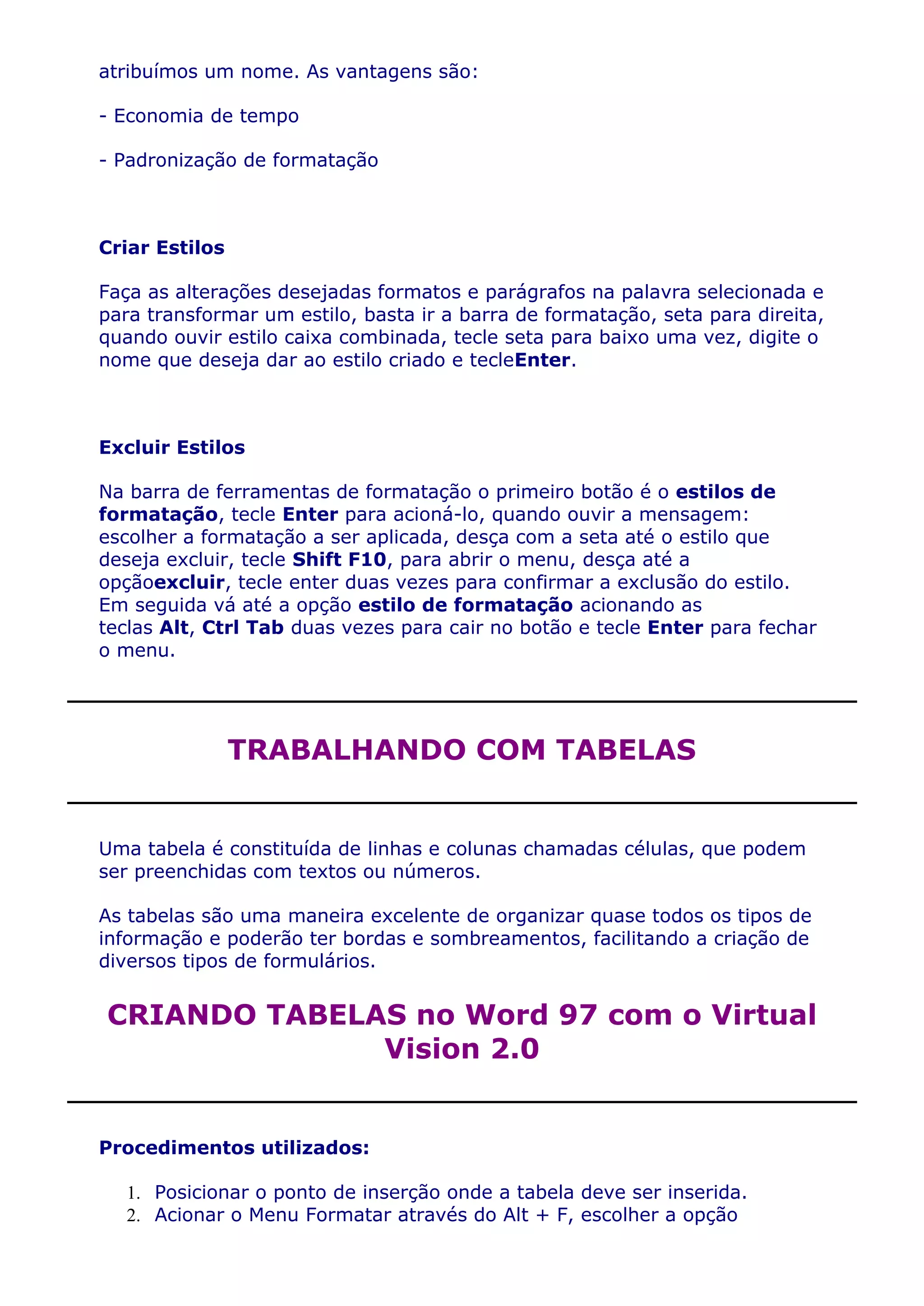atribuímos um nome. As vantagens são:

- Economia de tempo

- Padronização de formatação



Criar Estilos

Faça as alterações desejadas formatos e parágrafos na palavra selecionada e
para transformar um estilo, basta ir a barra de formatação, seta para direita,
quando ouvir estilo caixa combinada, tecle seta para baixo uma vez, digite o
nome que deseja dar ao estilo criado e tecleEnter.



Excluir Estilos

Na barra de ferramentas de formatação o primeiro botão é o estilos de
formatação, tecle Enter para acioná-lo, quando ouvir a mensagem:
escolher a formatação a ser aplicada, desça com a seta até o estilo que
deseja excluir, tecle Shift F10, para abrir o menu, desça até a
opçãoexcluir, tecle enter duas vezes para confirmar a exclusão do estilo.
Em seguida vá até a opção estilo de formatação acionando as
teclas Alt, Ctrl Tab duas vezes para cair no botão e tecle Enter para fechar
o menu.




                TRABALHANDO COM TABELAS


Uma tabela é constituída de linhas e colunas chamadas células, que podem
ser preenchidas com textos ou números.

As tabelas são uma maneira excelente de organizar quase todos os tipos de
informação e poderão ter bordas e sombreamentos, facilitando a criação de
diversos tipos de formulários.


CRIANDO TABELAS no Word 97 com o Virtual
              Vision 2.0


Procedimentos utilizados:

   1. Posicionar o ponto de inserção onde a tabela deve ser inserida.
   2. Acionar o Menu Formatar através do Alt + F, escolher a opção
 