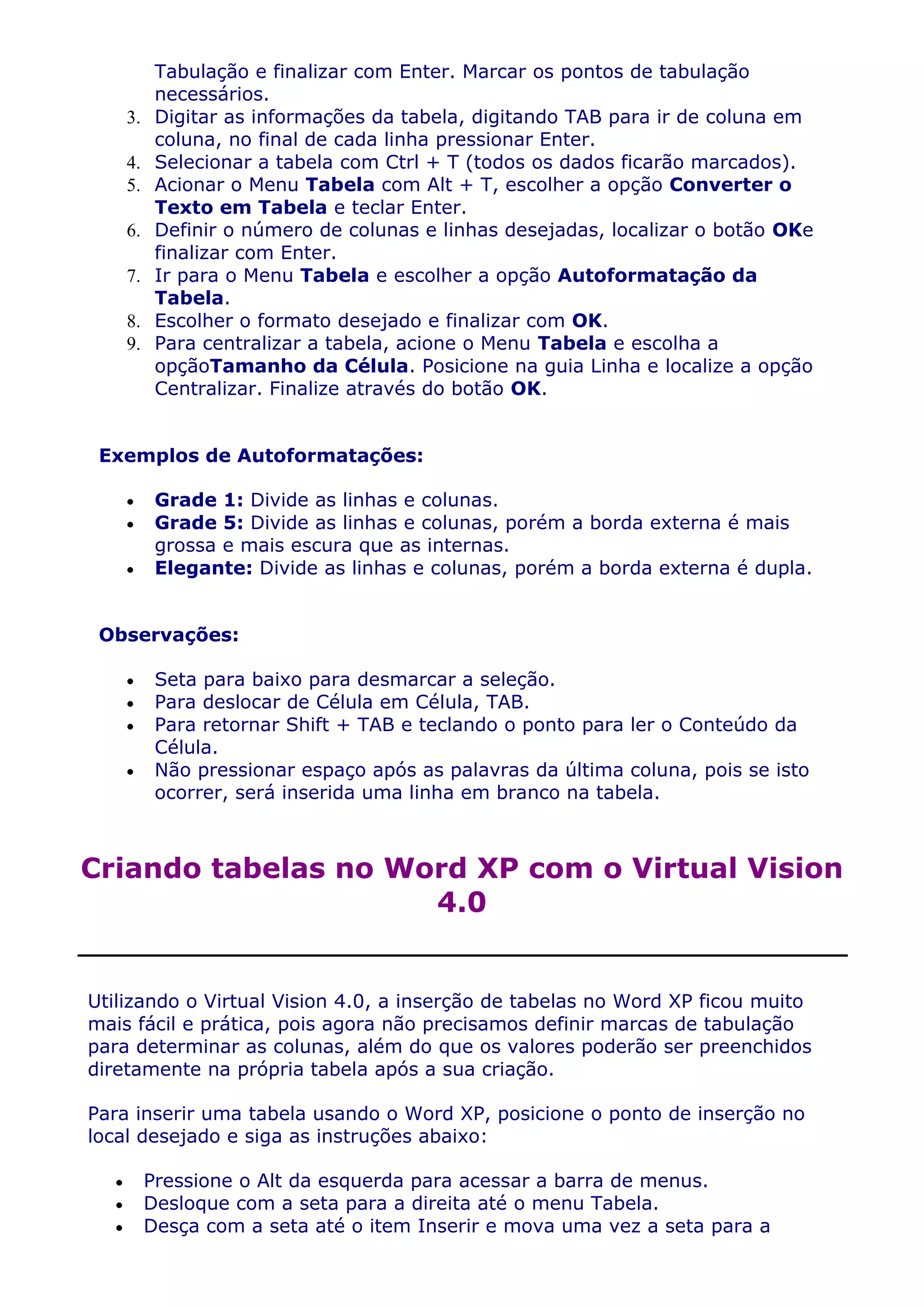 Tabulação e finalizar com Enter. Marcar os pontos de tabulação
          necessários.
    3.    Digitar as informações da tabela, digitando TAB para ir de coluna em
          coluna, no final de cada linha pressionar Enter.
    4.    Selecionar a tabela com Ctrl + T (todos os dados ficarão marcados).
    5.    Acionar o Menu Tabela com Alt + T, escolher a opção Converter o
          Texto em Tabela e teclar Enter.
    6.    Definir o número de colunas e linhas desejadas, localizar o botão OKe
          finalizar com Enter.
    7.    Ir para o Menu Tabela e escolher a opção Autoformatação da
          Tabela.
    8.    Escolher o formato desejado e finalizar com OK.
    9.    Para centralizar a tabela, acione o Menu Tabela e escolha a
          opçãoTamanho da Célula. Posicione na guia Linha e localize a opção
          Centralizar. Finalize através do botão OK.


 Exemplos de Autoformatações:

          Grade 1: Divide as linhas e colunas.
          Grade 5: Divide as linhas e colunas, porém a borda externa é mais
          grossa e mais escura que as internas.
          Elegante: Divide as linhas e colunas, porém a borda externa é dupla.


 Observações:

          Seta para baixo para desmarcar a seleção.
          Para deslocar de Célula em Célula, TAB.
          Para retornar Shift + TAB e teclando o ponto para ler o Conteúdo da
          Célula.
          Não pressionar espaço após as palavras da última coluna, pois se isto
          ocorrer, será inserida uma linha em branco na tabela.



Criando tabelas no Word XP com o Virtual Vision
                     4.0


Utilizando o Virtual Vision 4.0, a inserção de tabelas no Word XP ficou muito
mais fácil e prática, pois agora não precisamos definir marcas de tabulação
para determinar as colunas, além do que os valores poderão ser preenchidos
diretamente na própria tabela após a sua criação.

Para inserir uma tabela usando o Word XP, posicione o ponto de inserção no
local desejado e siga as instruções abaixo:

         Pressione o Alt da esquerda para acessar a barra de menus.
         Desloque com a seta para a direita até o menu Tabela.
         Desça com a seta até o item Inserir e mova uma vez a seta para a
 