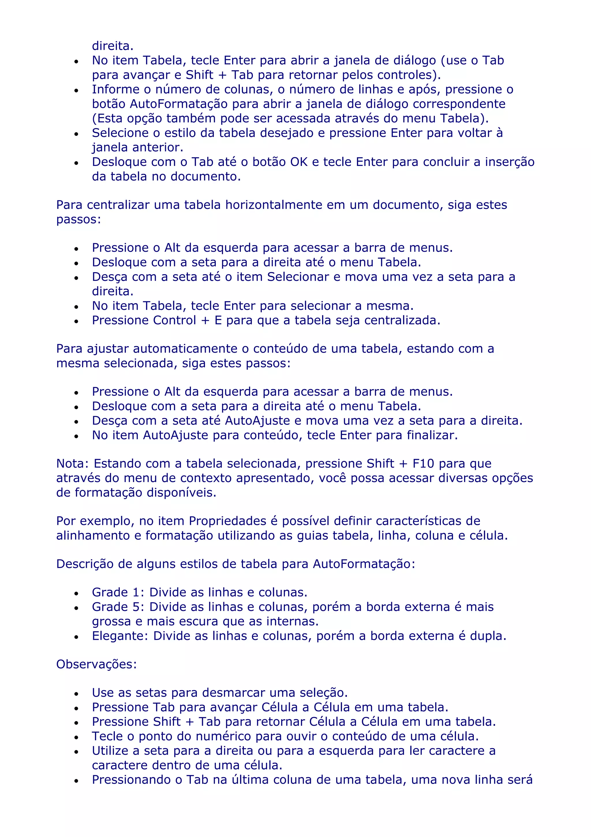 direita.
      No item Tabela, tecle Enter para abrir a janela de diálogo (use o Tab
      para avançar e Shift + Tab para retornar pelos controles).
      Informe o número de colunas, o número de linhas e após, pressione o
      botão AutoFormatação para abrir a janela de diálogo correspondente
      (Esta opção também pode ser acessada através do menu Tabela).
      Selecione o estilo da tabela desejado e pressione Enter para voltar à
      janela anterior.
      Desloque com o Tab até o botão OK e tecle Enter para concluir a inserção
      da tabela no documento.

Para centralizar uma tabela horizontalmente em um documento, siga estes
passos:

      Pressione o Alt da esquerda para acessar a barra de menus.
      Desloque com a seta para a direita até o menu Tabela.
      Desça com a seta até o item Selecionar e mova uma vez a seta para a
      direita.
      No item Tabela, tecle Enter para selecionar a mesma.
      Pressione Control + E para que a tabela seja centralizada.

Para ajustar automaticamente o conteúdo de uma tabela, estando com a
mesma selecionada, siga estes passos:

      Pressione o Alt da esquerda para acessar a barra de menus.
      Desloque com a seta para a direita até o menu Tabela.
      Desça com a seta até AutoAjuste e mova uma vez a seta para a direita.
      No item AutoAjuste para conteúdo, tecle Enter para finalizar.

Nota: Estando com a tabela selecionada, pressione Shift + F10 para que
através do menu de contexto apresentado, você possa acessar diversas opções
de formatação disponíveis.

Por exemplo, no item Propriedades é possível definir características de
alinhamento e formatação utilizando as guias tabela, linha, coluna e célula.

Descrição de alguns estilos de tabela para AutoFormatação:

      Grade 1: Divide as linhas e colunas.
      Grade 5: Divide as linhas e colunas, porém a borda externa é mais
      grossa e mais escura que as internas.
      Elegante: Divide as linhas e colunas, porém a borda externa é dupla.

Observações:

      Use as setas para desmarcar uma seleção.
      Pressione Tab para avançar Célula a Célula em uma tabela.
      Pressione Shift + Tab para retornar Célula a Célula em uma tabela.
      Tecle o ponto do numérico para ouvir o conteúdo de uma célula.
      Utilize a seta para a direita ou para a esquerda para ler caractere a
      caractere dentro de uma célula.
      Pressionando o Tab na última coluna de uma tabela, uma nova linha será
 