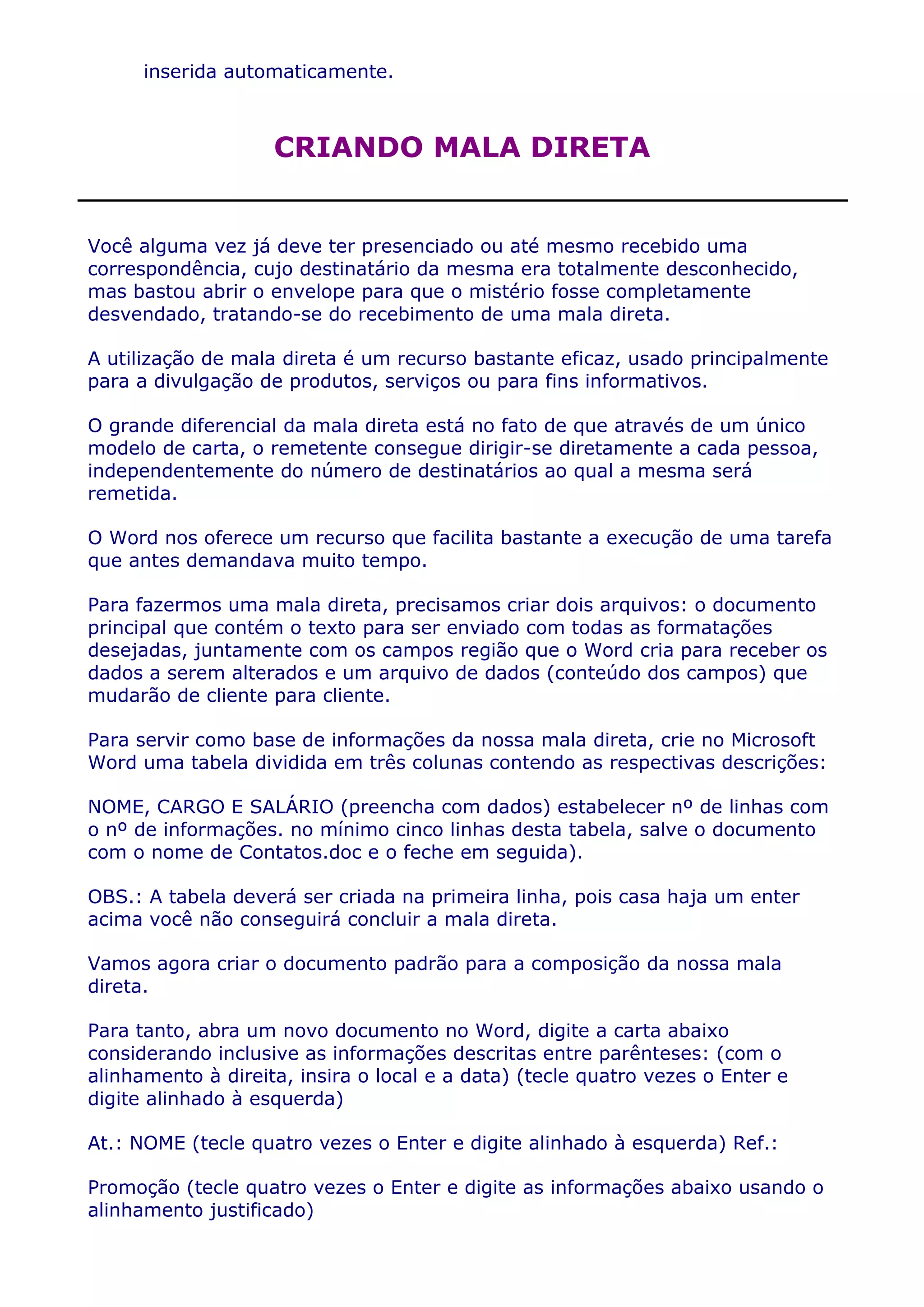 inserida automaticamente.



                    CRIANDO MALA DIRETA


Você alguma vez já deve ter presenciado ou até mesmo recebido uma
correspondência, cujo destinatário da mesma era totalmente desconhecido,
mas bastou abrir o envelope para que o mistério fosse completamente
desvendado, tratando-se do recebimento de uma mala direta.

A utilização de mala direta é um recurso bastante eficaz, usado principalmente
para a divulgação de produtos, serviços ou para fins informativos.

O grande diferencial da mala direta está no fato de que através de um único
modelo de carta, o remetente consegue dirigir-se diretamente a cada pessoa,
independentemente do número de destinatários ao qual a mesma será
remetida.

O Word nos oferece um recurso que facilita bastante a execução de uma tarefa
que antes demandava muito tempo.

Para fazermos uma mala direta, precisamos criar dois arquivos: o documento
principal que contém o texto para ser enviado com todas as formatações
desejadas, juntamente com os campos região que o Word cria para receber os
dados a serem alterados e um arquivo de dados (conteúdo dos campos) que
mudarão de cliente para cliente.

Para servir como base de informações da nossa mala direta, crie no Microsoft
Word uma tabela dividida em três colunas contendo as respectivas descrições:

NOME, CARGO E SALÁRIO (preencha com dados) estabelecer nº de linhas com
o nº de informações. no mínimo cinco linhas desta tabela, salve o documento
com o nome de Contatos.doc e o feche em seguida).

OBS.: A tabela deverá ser criada na primeira linha, pois casa haja um enter
acima você não conseguirá concluir a mala direta.

Vamos agora criar o documento padrão para a composição da nossa mala
direta.

Para tanto, abra um novo documento no Word, digite a carta abaixo
considerando inclusive as informações descritas entre parênteses: (com o
alinhamento à direita, insira o local e a data) (tecle quatro vezes o Enter e
digite alinhado à esquerda)

At.: NOME (tecle quatro vezes o Enter e digite alinhado à esquerda) Ref.:

Promoção (tecle quatro vezes o Enter e digite as informações abaixo usando o
alinhamento justificado)
 