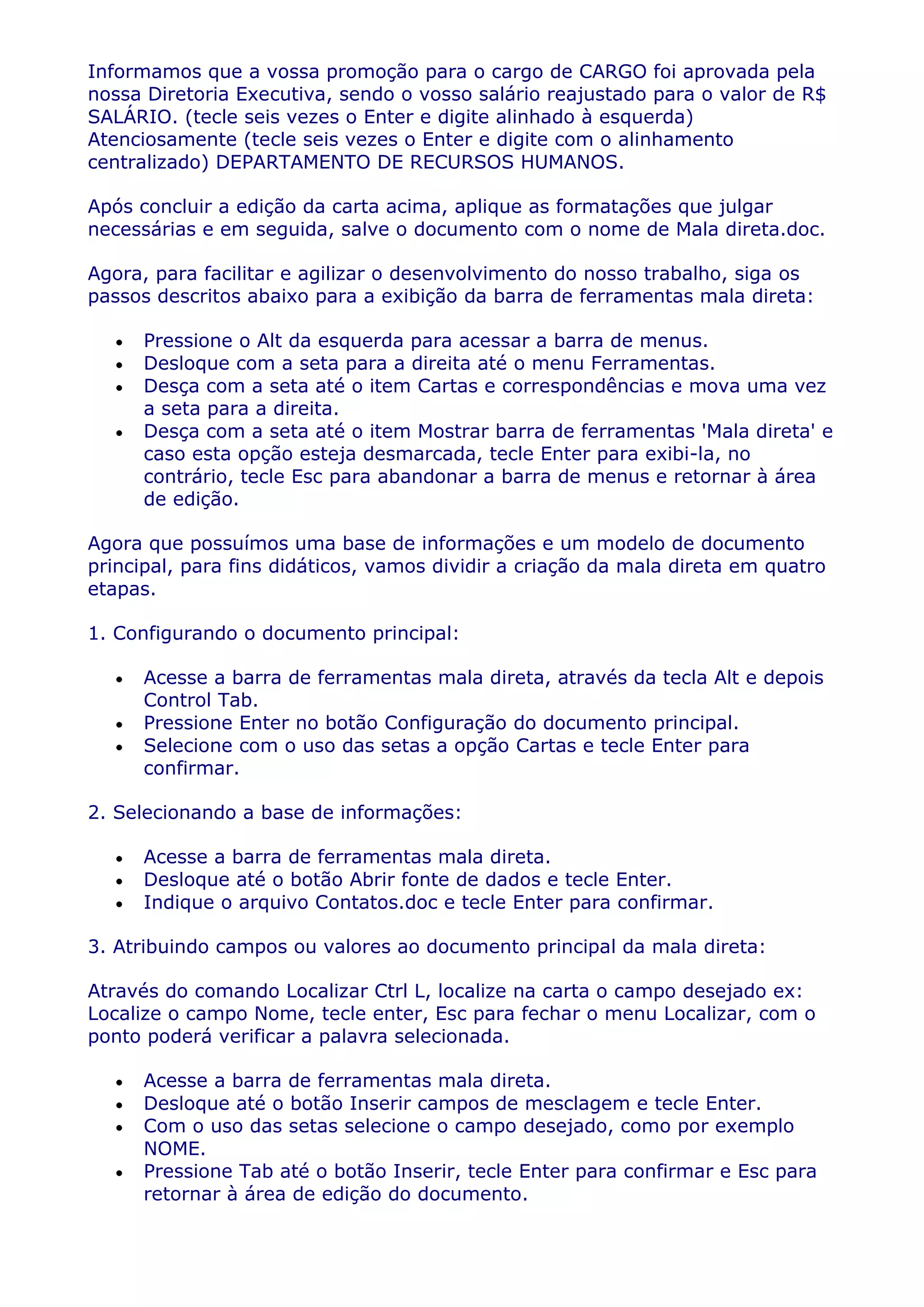Informamos que a vossa promoção para o cargo de CARGO foi aprovada pela
nossa Diretoria Executiva, sendo o vosso salário reajustado para o valor de R$
SALÁRIO. (tecle seis vezes o Enter e digite alinhado à esquerda)
Atenciosamente (tecle seis vezes o Enter e digite com o alinhamento
centralizado) DEPARTAMENTO DE RECURSOS HUMANOS.

Após concluir a edição da carta acima, aplique as formatações que julgar
necessárias e em seguida, salve o documento com o nome de Mala direta.doc.

Agora, para facilitar e agilizar o desenvolvimento do nosso trabalho, siga os
passos descritos abaixo para a exibição da barra de ferramentas mala direta:

      Pressione o Alt da esquerda para acessar a barra de menus.
      Desloque com a seta para a direita até o menu Ferramentas.
      Desça com a seta até o item Cartas e correspondências e mova uma vez
      a seta para a direita.
      Desça com a seta até o item Mostrar barra de ferramentas 'Mala direta' e
      caso esta opção esteja desmarcada, tecle Enter para exibi-la, no
      contrário, tecle Esc para abandonar a barra de menus e retornar à área
      de edição.

Agora que possuímos uma base de informações e um modelo de documento
principal, para fins didáticos, vamos dividir a criação da mala direta em quatro
etapas.

1. Configurando o documento principal:

      Acesse a barra de ferramentas mala direta, através da tecla Alt e depois
      Control Tab.
      Pressione Enter no botão Configuração do documento principal.
      Selecione com o uso das setas a opção Cartas e tecle Enter para
      confirmar.

2. Selecionando a base de informações:

      Acesse a barra de ferramentas mala direta.
      Desloque até o botão Abrir fonte de dados e tecle Enter.
      Indique o arquivo Contatos.doc e tecle Enter para confirmar.

3. Atribuindo campos ou valores ao documento principal da mala direta:

Através do comando Localizar Ctrl L, localize na carta o campo desejado ex:
Localize o campo Nome, tecle enter, Esc para fechar o menu Localizar, com o
ponto poderá verificar a palavra selecionada.

      Acesse a barra de ferramentas mala direta.
      Desloque até o botão Inserir campos de mesclagem e tecle Enter.
      Com o uso das setas selecione o campo desejado, como por exemplo
      NOME.
      Pressione Tab até o botão Inserir, tecle Enter para confirmar e Esc para
      retornar à área de edição do documento.
 