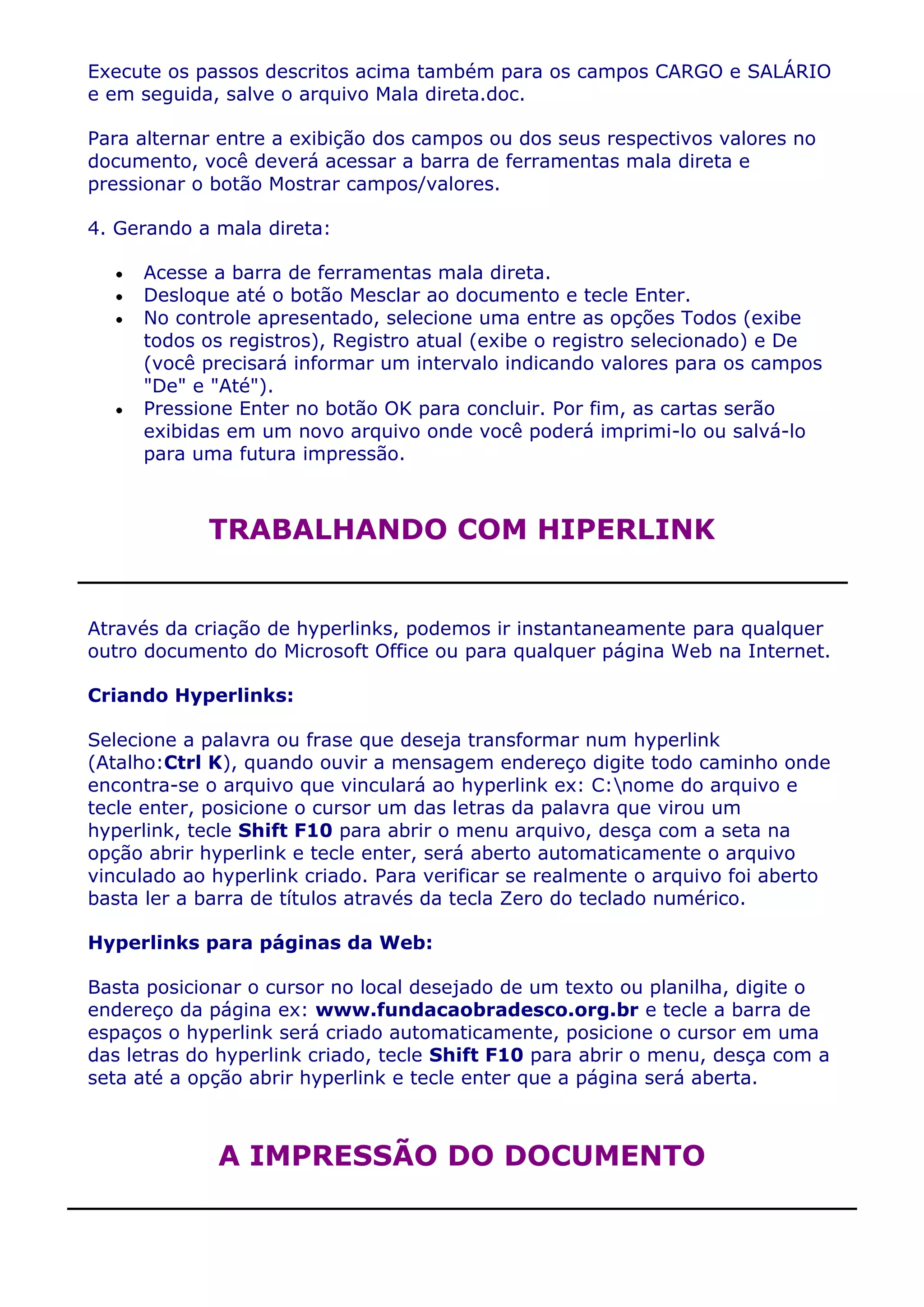 Execute os passos descritos acima também para os campos CARGO e SALÁRIO
e em seguida, salve o arquivo Mala direta.doc.

Para alternar entre a exibição dos campos ou dos seus respectivos valores no
documento, você deverá acessar a barra de ferramentas mala direta e
pressionar o botão Mostrar campos/valores.

4. Gerando a mala direta:

     Acesse a barra de ferramentas mala direta.
     Desloque até o botão Mesclar ao documento e tecle Enter.
     No controle apresentado, selecione uma entre as opções Todos (exibe
     todos os registros), Registro atual (exibe o registro selecionado) e De
     (você precisará informar um intervalo indicando valores para os campos
     "De" e "Até").
     Pressione Enter no botão OK para concluir. Por fim, as cartas serão
     exibidas em um novo arquivo onde você poderá imprimi-lo ou salvá-lo
     para uma futura impressão.



            TRABALHANDO COM HIPERLINK


Através da criação de hyperlinks, podemos ir instantaneamente para qualquer
outro documento do Microsoft Office ou para qualquer página Web na Internet.

Criando Hyperlinks:

Selecione a palavra ou frase que deseja transformar num hyperlink
(Atalho:Ctrl K), quando ouvir a mensagem endereço digite todo caminho onde
encontra-se o arquivo que vinculará ao hyperlink ex: C:nome do arquivo e
tecle enter, posicione o cursor um das letras da palavra que virou um
hyperlink, tecle Shift F10 para abrir o menu arquivo, desça com a seta na
opção abrir hyperlink e tecle enter, será aberto automaticamente o arquivo
vinculado ao hyperlink criado. Para verificar se realmente o arquivo foi aberto
basta ler a barra de títulos através da tecla Zero do teclado numérico.

Hyperlinks para páginas da Web:

Basta posicionar o cursor no local desejado de um texto ou planilha, digite o
endereço da página ex: www.fundacaobradesco.org.br e tecle a barra de
espaços o hyperlink será criado automaticamente, posicione o cursor em uma
das letras do hyperlink criado, tecle Shift F10 para abrir o menu, desça com a
seta até a opção abrir hyperlink e tecle enter que a página será aberta.



             A IMPRESSÃO DO DOCUMENTO
 