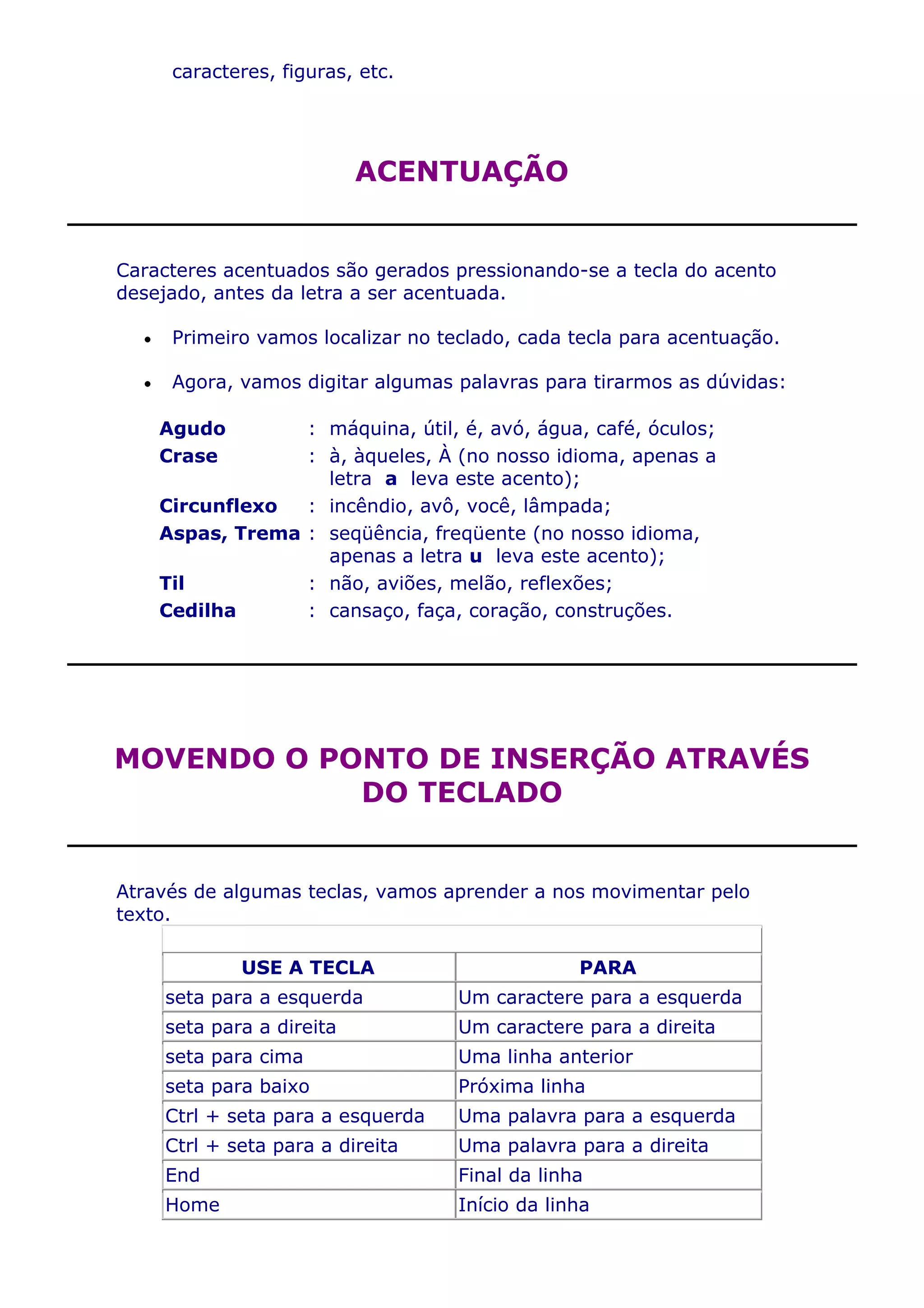 caracteres, figuras, etc.




                          ACENTUAÇÃO


Caracteres acentuados são gerados pressionando-se a tecla do acento
desejado, antes da letra a ser acentuada.

     Primeiro vamos localizar no teclado, cada tecla para acentuação.

     Agora, vamos digitar algumas palavras para tirarmos as dúvidas:

    Agudo        : máquina, útil, é, avó, água, café, óculos;
    Crase        : à, àqueles, À (no nosso idioma, apenas a
                   letra a leva este acento);
    Circunflexo  : incêndio, avô, você, lâmpada;
    Aspas, Trema : seqüência, freqüente (no nosso idioma,
                   apenas a letra u leva este acento);
    Til          : não, aviões, melão, reflexões;
    Cedilha      : cansaço, faça, coração, construções.




MOVENDO O PONTO DE INSERÇÃO ATRAVÉS
            DO TECLADO


Através de algumas teclas, vamos aprender a nos movimentar pelo
texto.

            USE A TECLA                         PARA
    seta para a esquerda           Um caractere para a esquerda
    seta para a direita            Um caractere para a direita
    seta para cima                 Uma linha anterior
    seta para baixo                Próxima linha
    Ctrl + seta para a esquerda    Uma palavra para a esquerda
    Ctrl + seta para a direita     Uma palavra para a direita
    End                            Final da linha
    Home                           Início da linha
 