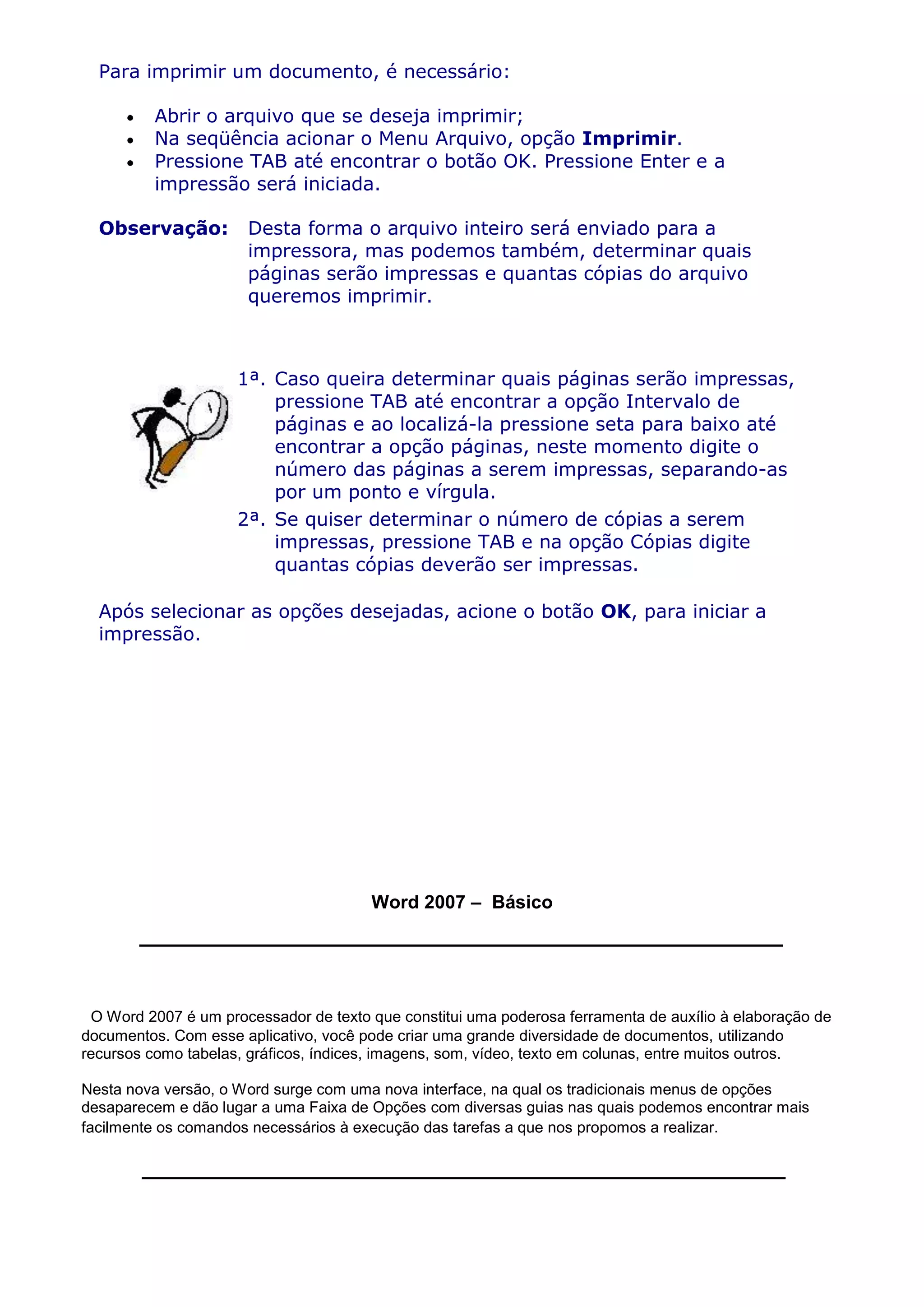 Para imprimir um documento, é necessário:

          Abrir o arquivo que se deseja imprimir;
          Na seqüência acionar o Menu Arquivo, opção Imprimir.
          Pressione TAB até encontrar o botão OK. Pressione Enter e a
          impressão será iniciada.

  Observação:         Desta forma o arquivo inteiro será enviado para a
                      impressora, mas podemos também, determinar quais
                      páginas serão impressas e quantas cópias do arquivo
                      queremos imprimir.



                     1ª. Caso queira determinar quais páginas serão impressas,
                         pressione TAB até encontrar a opção Intervalo de
                         páginas e ao localizá-la pressione seta para baixo até
                         encontrar a opção páginas, neste momento digite o
                         número das páginas a serem impressas, separando-as
                         por um ponto e vírgula.
                     2ª. Se quiser determinar o número de cópias a serem
                         impressas, pressione TAB e na opção Cópias digite
                         quantas cópias deverão ser impressas.

  Após selecionar as opções desejadas, acione o botão OK, para iniciar a
  impressão.




                                       Word 2007 – Básico




 O Word 2007 é um processador de texto que constitui uma poderosa ferramenta de auxílio à elaboração de
documentos. Com esse aplicativo, você pode criar uma grande diversidade de documentos, utilizando
recursos como tabelas, gráficos, índices, imagens, som, vídeo, texto em colunas, entre muitos outros.

Nesta nova versão, o Word surge com uma nova interface, na qual os tradicionais menus de opções
desaparecem e dão lugar a uma Faixa de Opções com diversas guias nas quais podemos encontrar mais
facilmente os comandos necessários à execução das tarefas a que nos propomos a realizar.
 