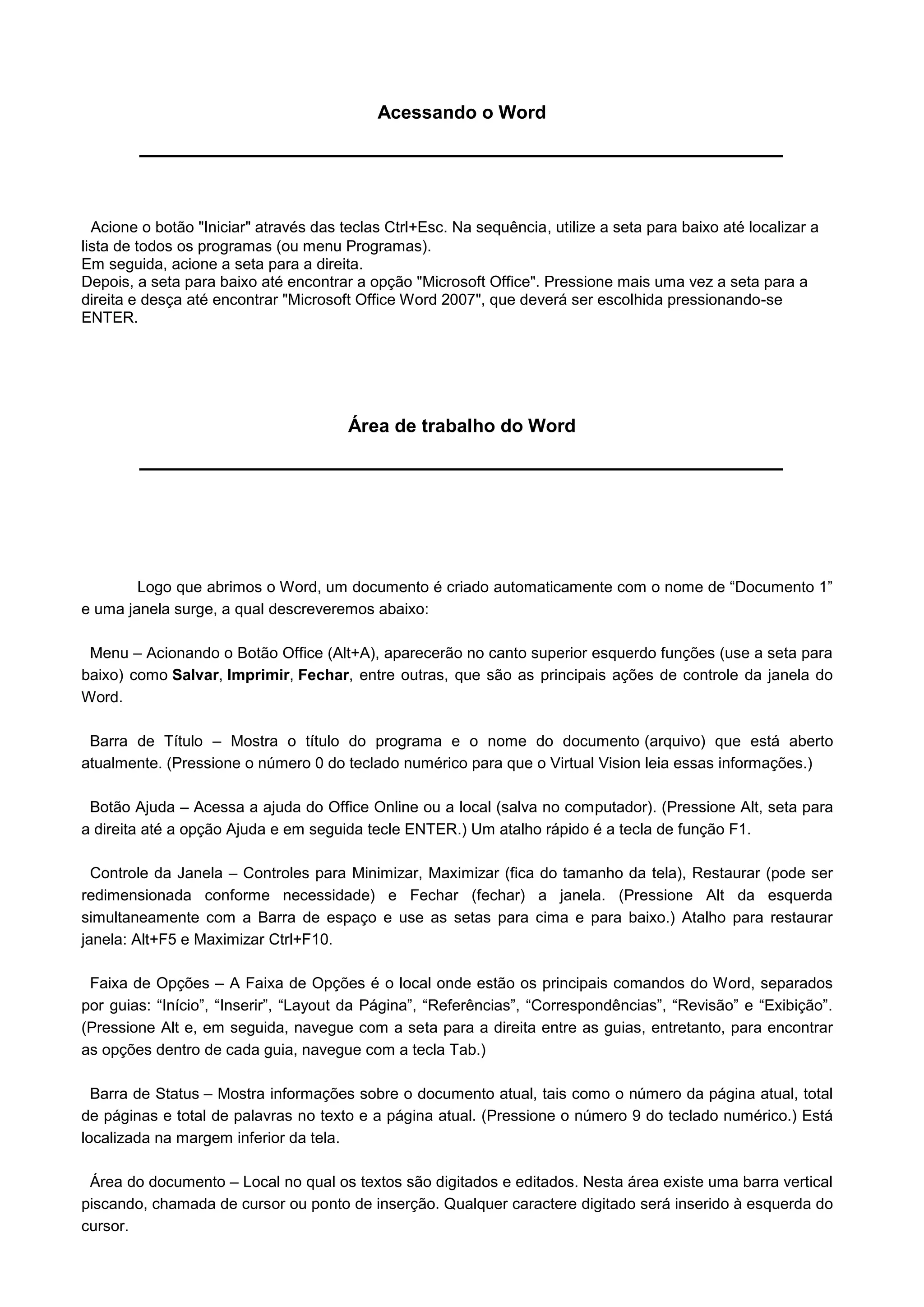 Acessando o Word




  Acione o botão "Iniciar" através das teclas Ctrl+Esc. Na sequência, utilize a seta para baixo até localizar a
lista de todos os programas (ou menu Programas).
Em seguida, acione a seta para a direita.
Depois, a seta para baixo até encontrar a opção "Microsoft Office". Pressione mais uma vez a seta para a
direita e desça até encontrar "Microsoft Office Word 2007", que deverá ser escolhida pressionando-se
ENTER.




                                        Área de trabalho do Word




        Logo que abrimos o Word, um documento é criado automaticamente com o nome de “Documento 1”
e uma janela surge, a qual descreveremos abaixo:

 Menu – Acionando o Botão Office (Alt+A), aparecerão no canto superior esquerdo funções (use a seta para
baixo) como Salvar, Imprimir, Fechar, entre outras, que são as principais ações de controle da janela do
Word.

 Barra de Título – Mostra o título do programa e o nome do documento (arquivo) que está aberto
atualmente. (Pressione o número 0 do teclado numérico para que o Virtual Vision leia essas informações.)

 Botão Ajuda – Acessa a ajuda do Office Online ou a local (salva no computador). (Pressione Alt, seta para
a direita até a opção Ajuda e em seguida tecle ENTER.) Um atalho rápido é a tecla de função F1.

  Controle da Janela – Controles para Minimizar, Maximizar (fica do tamanho da tela), Restaurar (pode ser
redimensionada conforme necessidade) e Fechar (fechar) a janela. (Pressione Alt da esquerda
simultaneamente com a Barra de espaço e use as setas para cima e para baixo.) Atalho para restaurar
janela: Alt+F5 e Maximizar Ctrl+F10.

 Faixa de Opções – A Faixa de Opções é o local onde estão os principais comandos do Word, separados
por guias: “Início”, “Inserir”, “Layout da Página”, “Referências”, “Correspondências”, “Revisão” e “Exibição”.
(Pressione Alt e, em seguida, navegue com a seta para a direita entre as guias, entretanto, para encontrar
as opções dentro de cada guia, navegue com a tecla Tab.)

  Barra de Status – Mostra informações sobre o documento atual, tais como o número da página atual, total
de páginas e total de palavras no texto e a página atual. (Pressione o número 9 do teclado numérico.) Está
localizada na margem inferior da tela.

 Área do documento – Local no qual os textos são digitados e editados. Nesta área existe uma barra vertical
piscando, chamada de cursor ou ponto de inserção. Qualquer caractere digitado será inserido à esquerda do
cursor.
 